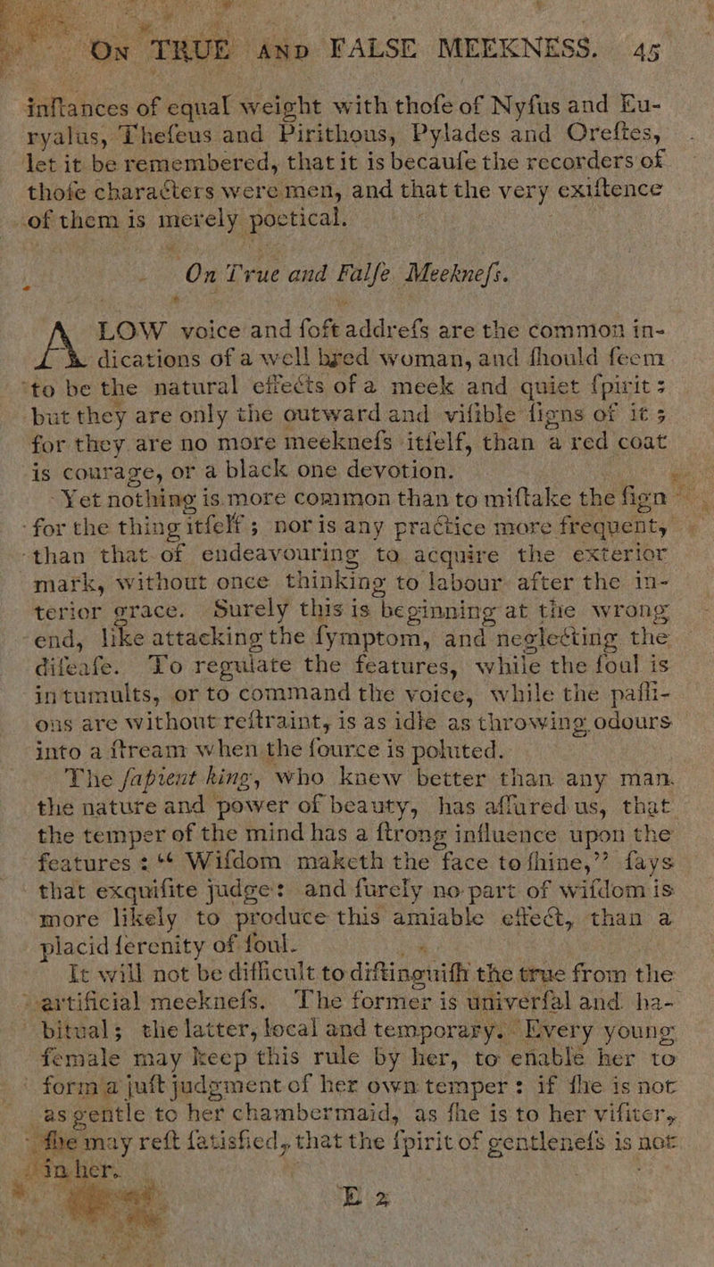  i, eR a NSS Oe FS emg hd cae y : y e Tt See ~ , vo wnt i +o ce TRUE . AND FALSE MEEKNESS. 45 tebe of equal weight with thofe of Nyfus and Eu- ryalus, Thefeus and Pirithous, Pylades and Orefies, let it be remembered, that it is becaufe the recorders of thofe characters were men, and that the very: exiftence of them is merely alg i : \ Ox True and ae Meeknefi. : * LOW voice and foft idk efs are the common in- dications of a well bred woman, and fhould feem ‘to be the natural effects of a meek and quiet {pinit 3 but they are only the outward and vifible figns of it ; for they are no more meeknefs itfelf, than a red coat is courage, or a black one devotion. Yet nothing is more common than to miftake the fon ‘for the thing itfelf 5 nor is any practice more oe ae ‘than that.of endeavouring to acquire the exterior mark, without once thinking to eS after the in- terior grace. Surely this is ‘hepinning at the wrong end, like attacking the fymptom, and neslecting the diveate: Fo regulate the features, while the foal is intumults, or to command the voice, while the pafli- ous are without reftraint, is as idte as throwing odours into a ftream when the fource is poluted. The fapient hing, who knew better than any man. the nature and power of beauty, has affured us, that the temper of the mind has a ftrong influence upon the features : ‘¢ Wifdom maketh the face to fhine,”’ fays that exquifite judge: and furely no part of wifdom is more likely to produce this amiable effect, than a placid ferenity of foul. Ic will not be difficult to diftingwith the true from the artificial meeknefs, The former is univerfal and ha- bitual; the latter, focal and temporary, Every young fenvale may keep this rule by her, to enable her to ' form’a juft judgment of her own temper ? if fle is not as gentle to her chambermaid, as fhe is to her vifiter, - the may reft atisfied, that the f pirit of gentlenels is not ee