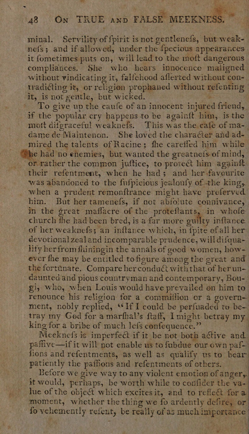 Ey ated ie a Be, SO ‘ “ ean! 48 On TRUE anp FALSE MEEKNTE:  minal. ‘Servility of fpirit is not gentlenefs, but weak- nefs; and if allowed, under the {pecious appearances it fometimes puts on, will lead to the moft dangerous compliances. She who hears innocence maligned without vindicating it, falfehood aflerted without con- tradi@ting it, or religion prophaned without refenting it, is not gentle, but wicked. a 3 To give up the caufe of an innocent injured friend, if the popular cry happens to be again{ft him, isthe moit difpraceful weaknefs. This was the cafe of ma-_ dame de WNlaintenon. She loved the character and ad- mired the talents of Racine; fhe careiled him while _ @he had no enemies, but wanted the greatneis of mind, -. or-rather the common juftice, to protect him agginf their refentment, when he had; and her-faveurite ‘was abandoned to the fulpicicus jesloufy of the king, when a prudent remonftrance might have preferved him. But her tamenefs, if not abfolute connivance, | in the ¢reat maflacre of the proteftants, in whofe church fhe had been bred, is a far more guilty inftance of her weaknefs; an inftance which, in {pite ofall her devotional zealand incomparable prudence, will difqua- lity her from fhiningin the annals of good women, how- ever fhe may be entitled tofigure among the great and the fortinate. Compare hercondact withthat of her un- daunted and pious countryman and contemporary, Bou-- gi, who, when Louis would have prevailed on him to renounce his religion for a commiilion or a govern- ment, nobly replied, ‘If I could be perfuadéed to be- tray my God for a marfhal’s ftaff, I might betray my king for a bribe of much lefs confequence.” 2 Meeknefs is imperfect if it be net both active and. paflive—if it will not enable us to fubdue our own paf— fions and refentments, as well as qualify us to bear patiently the paffions and refentments of others. : '_ Before we give way to any violent emotion of anger, it would, perhaps, be worth while to confider the va- lue of the object which excites it, and to refle&amp;t fora moment, whether the thing we fo ardently defire, or fo vehemently refent, be really of as much importance  ati