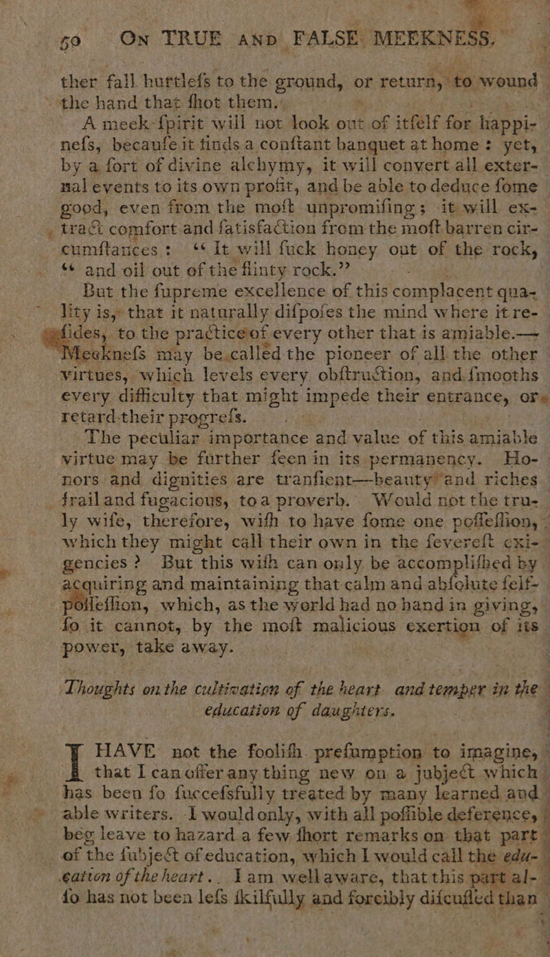 59 On TRUE anp FALSE: MEERNESS, ther fall hurtlefs to the ground, or return, to wound : the hand that fhot them. . A meek -{pirit will not look out of itfelf for happi- nefs, becaufeit tinds a conftant banquet at home: yet, by a fort of divine alchymy, it will convert.all exter- nal events to its own profit, and be able todeduce fome good, even from the mot unpromifing 3 it will ex- tract comfort and fatisfaction frem the moft barren cir- cumftances: 44 It will fuck honey out of the rock, “+ and oil out of the flinty rock.” But the fupreme excellence of this complacent qua lity iss» that it natur ally difpofes the mind where it re- ‘Cbs to the practiceof f every other that is amiable.— Yieeknefs may be called the pioneer of all the other virtues, which levels every ob{truction, and. {mooths every difficulty that might impede their SAETANce, Ore retard-their progreis. ; The peculiar importance and value of this amiable virtue may be further feen in its permanency. Ho-— nors and dignities are tranfient—beauty and riches _frailand fugacious, toa proverb. Would not the tru. ly wife, theréfor e, with to have fome one poffeflion, “s which they might call their own in the fevereft cxi- gencies ? &gt; But this with can only. be accomplifhed by — acquiring and maintaining that calm and abfelute felf- poifeflion, which, asthe world had no hand in giving, | fo it cannot, by the moft PHaliciows exertion pb its power, take away. _  Thoughts onthe cultivation of the heart- and temper in the education of daughters. . 3 ee J HAVE not the foolith. prefumption 1 to imagine, | that Icanofferany thing new on a jubject which has been fo fuccefsfully treated by many learned and able writers. I wouldonly, with all poffible deference, j beg leave to hazard.a few fhort remarks on that part of the fubjeét of education, which I would call the we . cation of theheart.. Yam wellaware, that this part ia {o has not been lefs skilfully and foreibly aifeuded dias D ‘