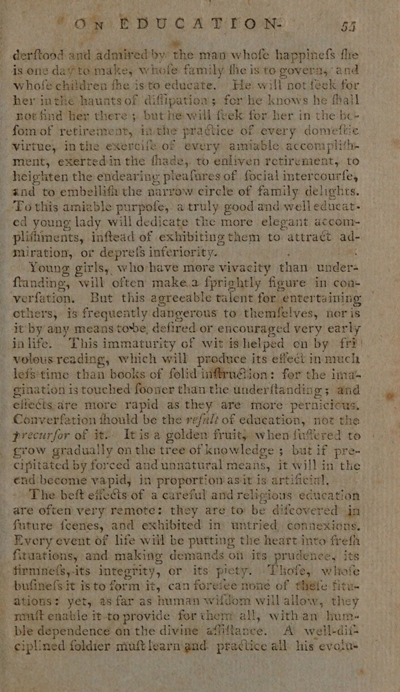 derftood 3 and admired bye the man whofe happinefs fle is one dagta make, whole family the is to govern, and whofe children the isto educate. He will not feck for her inthe haunts of aifipation s ; for he knows he fhall not find her there ;, but he will feek for her in the be~ -fomof paginahnent: inthe practice of every domettic virtue, Inthe exercile of every amiable accomplith- ment, exertedin the thade,. to enliven retirenient, to heighten the endearing pieafures of focial intercourfe, and to embellif the narrow circle of family delights. ‘To this amiable purpofe, a truly good and welleducat- ed young lady will dedicate the more elegant accom- plifiments, inftead of exhibiting them to attract ad- miration, or depreis inferiority. Lae Young girls, who have more vivacity than under- ftanding, will often make.a fpriehtly figure. in coa- ‘verfation. But this agreeable talent for entertaining others, is frequently dangerous to themfelves, nor is it by any means tobe, defired or encouraged very early ja life. . This immaturity of wit is helpe ed on by fri | ' volous reading, which will produce its effect inmuch leis:time than books of folid iniffruion: for the ima gination is touched fooner than the underftandin ea and eflects.are more rapid as they are more pernicious, Converfation fhould be the refalt of education, not the _ precurfor of it. Itis a golden fruit, when fufered to crow gradual! ly on the tree of knowle edge 5 but if pre- cipitated by for ‘ced and unnatural means, it will in the end become vapid, in proportion asit is artificial, The beft effets of a careful and religious education _ are often very remote: they are to be difeovered in future feenes, | and exhibited ins untried, connexions. Every event of life will be putting the heart bah frefh fituations, and: making demands on its prudence, its firmne(s,-its ES ERIY or its: picty. | Thofe, wltofe bufinefSit isto form it, can foreice none of thefe fitu- ations’ yet, as far as human wifdom will allow, they nuit enable it-to provide for ther all, with an hum- _ ble dependence on the divine affiftance. A well-dii: _ ciplined foldier mut learm and practice all his evalus
