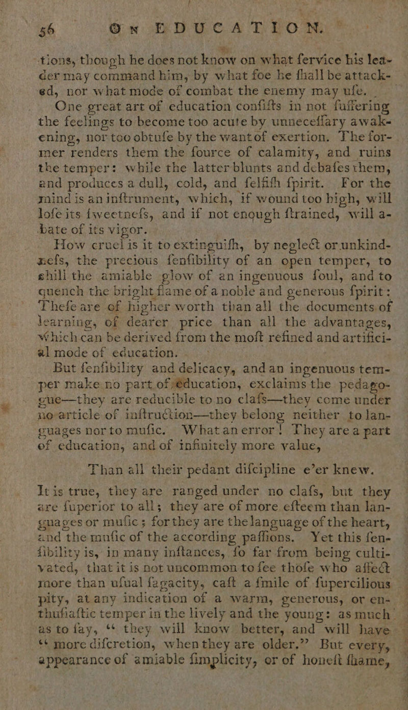 f v. 56 Gx BDUCATIOM ©. | bi . Z . tions, though he does not know on what fervice his lea~ ed, nor what mode of combat the enemy may ule. _ One great art of education confifts in not fuffering the feelings to become too acute by unneceffary awak- ening, nor too obtufe by the wantof exertion. The for- mer renders them the fource of calamity, and ruins the temper: while the latter blunts and debafes them, and produces a dull, cold, and felfith fpirit. For the mind is aninftrument, which, if wound too high, will lofe its {weetnefs, and if not enough ftrained, will a- ‘bate of its vigor. How crvel is it toextinguifh, by neglect or unkind- nefs, the precious fenfibility of an open temper, to shili the amiable plow of an ingenuous foul, and to guench the bright flame of a noble and generous fpirit; Thefe are ef higher worth than all the documents of learning, of dearer price than all the advantages, which can be derived from the moft refined and artifici- al mode of education. . But fenfibility and delicacy, andan ingenuous tem- per make no part.oféducation, exclaims the pedago- gue—they are reducible to no clafs—they come under no-article of inftruction—they belong neither to lan- guages norto mufic. Whatanerror! They area part of education, and of infinitely more value,  Than all their pedant difcipline e’er knew. Itis true, they are ranged under no clafs, but they are {uperior to all; they are of more efteem than lan- guages or mufic; forthey are the language of the heart, and the mufic of the according paffions, Yet this fen- fibility is, in many inflances, fo far from being culti- vated, that it is not uncommon te fee thofe who affect as to fay, ‘* they will know better, and will have appearance of amiable fimplicity, or of honelt faame,
