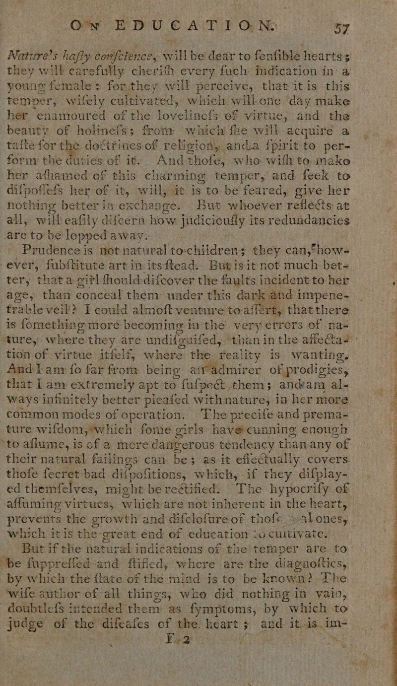 Nature’s hafiy confeience, will be dear to fenfible hearts; they will carefully cherish every fuch indication in-a youns female: for they will perceive, that itis this temper, witely cultivated, anol willone day make her enamoureéd of the lovelinef{s of virtue, and the beauty of holinefs; frotiy which fhe will acquire a afte for Gf dottfines of religion. anda fpirit fe per- form the duties of it. And thofe, who wilh to.make her atfhamed of this: char ming temper, and feek to it her of it, will, at. is to. be feared, give her all, will eafily difcern how judicioully its redundancies are to be lopped away- Prudence is not natural echo sins ; they can,how- ter, that a ci?l fhould difcover the faults incident to her age, than conceal them under this dark and i impene- trable veil’? TE could almoft venture to aifért, that there is fomething more becoming i in the Very Ayeics of nas  tion of virtue itfelf, where the reality is wanting. And Lam fo far from being air admirer of prodigies, that 1 am extremely apt to F algoee, them; andam al- ways infinitely better pleated withnature, in her more common modes of opera ation. The precife and prema- ture wifdom,*which fome girls have cunning enough ‘to aflume, is ‘of a there danverous tendency than any “of their nareeal failings can be as it efiectually covers. thofe fecret bad di{pofitions, which, if they difplay- ed themfelves, might be rettified: “The lelar ski _ affaming virtues, which are not inherent in ae he which itis the great end of education &lt; “9 cultivate. ‘be fuppreffed:and ftified; where are the diagnoftics, by whites the {tate of the mind is to be known? The ‘wife author of all things, who did nothing in vain, doubtlefs intended them as fymptoms, by which to IRPES of the difeates of iy heart ; and it..1s.im- 