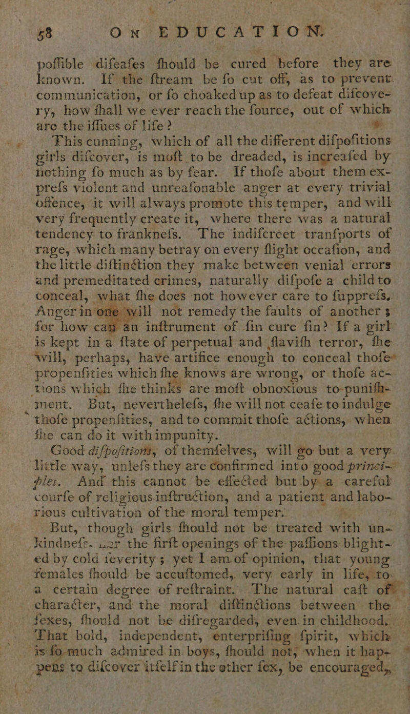 is At - eat SS 7 ‘* poflible difeafes fhould be cured before they are known. If the ftream be fo cut off, as to prevent. communication, or fo choaked up as to defeat difcove- ry, how fhall we ever reachthe fource, out of which are the iffues of life &gt; * - This cunnisg, which of all the different difpofitions girls difecover, is moft to be dreaded, is increafed by nothing fo much as by fear. If thofe about them ex- prefs violent and unreafonable anger at every trivial offence, it will always promote thistemper, and wilk very frequently create it, where there was a natural tendency to franknefs. The indifcreet tranfports of rage, which many betray on every flight occafion, and the little diftin@tion they make between venial errors and premeditated crimes, naturally difpofe a child to conceal, what fhe does not however care to fuppreis, Anger in one will not remedy the faults of another 5 for how cam an inftrument of fin cure fin? If a girl is kept in a ftate of perpetual and flavifh terror, fhe ‘will, perhaps, have artifice enough to conceal thofe* propenfities which fhe knows are wrong, or thofe ac- ‘tions which fhe thinks are moft obnoxious to-punifh- ment. But, neverthelefs, fhe will not ceafe to indulge thofe propenfities, and toe commit thofe actions, when he can do it withimpunity. Good difpofitions, of themfelves, will go but a very: litle way, unlefsthey are confirmed into good princi~ pies. And this cannot be effected but by a -carefal courfe of religious inftruétion, and a patient and labo- rious cultivation of the moral temper. Ps But, though girls fhould net be treated with un- _kindnefe. wer the firft openings of the paffions blight- ed by cold teverity; yet | amof opinion, that young females fhould be aceuftomed,. very early in life, to: a certain degree of reftraint. The natural caft off’, character, and the moral diftingtions between the fexes, fhould not be difregarded, even.in childhood, That bold, independent, enterprifing f{pirit, which  | “pers to difcover itfelfin the ether fex, be encouraged,