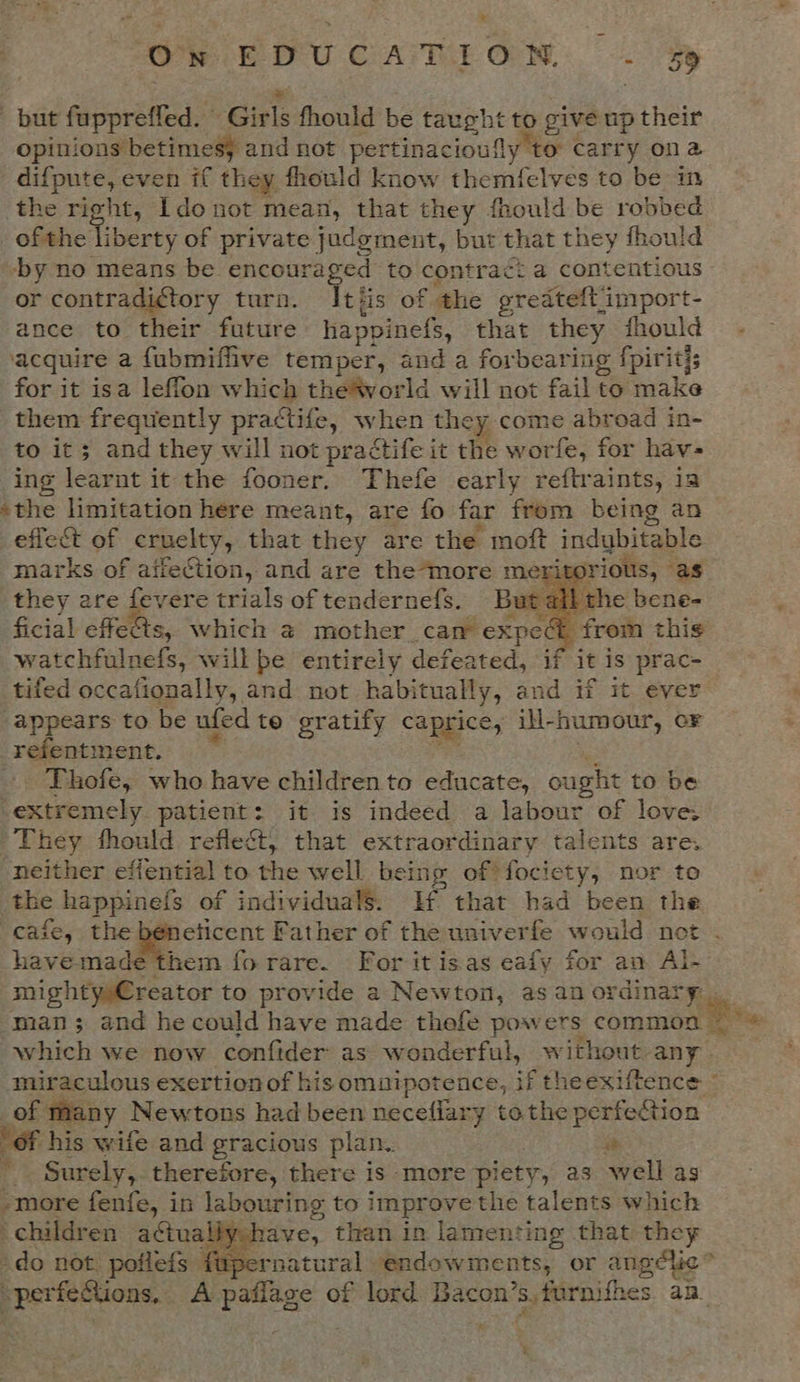 We EDU CAME ON. 2 sy but fuppreffed. Girls fhould be taught to give up their opinions betimesy and not pertinacioufly 1 ‘to carry ona _difpute, even if they fhould know themfelves to be the right, Ido not mean, that they frould be ence | ofthe I berty of private judgment, but that they fhould by no means be encouraged to contra¢: a contentious or contradictory turn. Itis of the gredteft import- ance to their future happinefs, that they should acquire a fubmiflive temper, and a forbearing fpiritis for it isa leffon which the®vorld will not fail fo make them frequently practife, when they come abroad in- to it; and they will not practife it the worfe, for hav- ing learnt it the fooner. Thefe early reftraints, ia ‘the limitation here meant, are fo far from being an effect of cruelty, that they are the moft indybitable marks of affection, and are the*more merita rious, as they ere fevere trials of tendernefs. But all the bene- ficial effe&amp;s, which @ mother cam expec i from this watchfulnefs, will be entirely defeated, if it is prac- tifed occationally, and not habitually, and if it. ever appears “ be ufed te gratify caprice, iH-humour, or refentmen Thofe, ee have children to educate, quale to be ‘extremely patient: it is indeed a labour of love: They fhould reflect, that extraordinary talents are. neither effential to the well being of fociety, nor to the happinefs of individuals. Hf that had been the cafe, the - Aeeee Father of the univerfe would net havemade them fo rare. For it isas eafy for an Al- mighty»€reator to provide a Newton, as an ordinary man; and he could have made thefe pow ers commen re which we now confider as wonderful, without any miraculous exertion of his omnipotence, et theexiftence * of many Newtons had been neceflary tothe perfe@ion of his wife and gracious plan.. i ¢ Surely,. therefore, there is more pi iety, as well as -more fenfe, in labouring to improve the talents which children actual es than in lamenting that they do not poilefs fapernatural endowments, or angélic' -perfeSions, A lige of lord Bacon’s,furnifhes an_ yd    x q