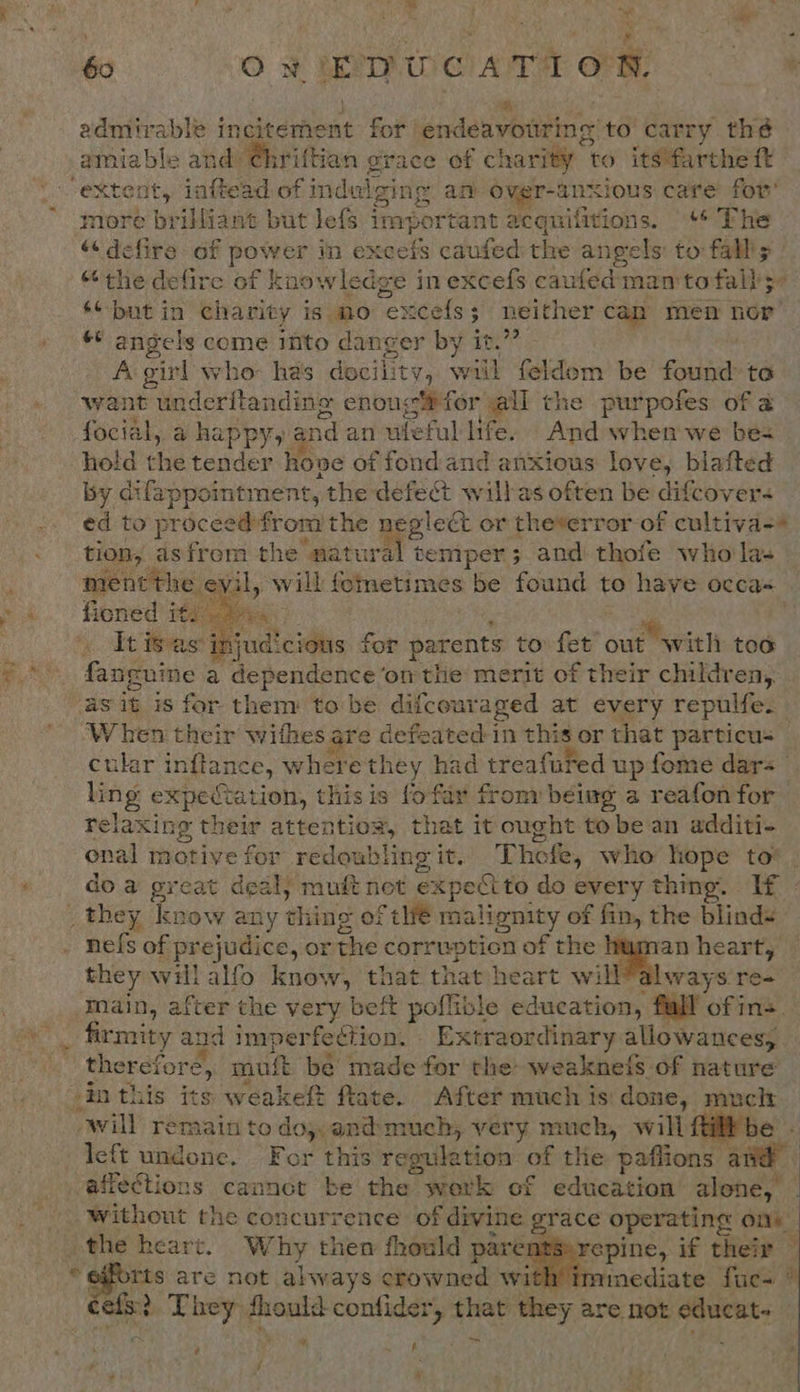 : OR 60 Ow E TP We) AT ION. : A: admirable incitement for endeavouring to carry thé amiable aii ‘Ghriftian grace of charity | to itsfarthe ft “extent, inftead of indulging an over- ANXIOUS care for’ more brilliant but Jefs ap ortant acquifitions. «* The “&lt; defire of debhas in eset caufed the angels: to: fall's’ “the defire of knowledge in excefs caufed man to fall5- ‘¢but in charity is mo ete cefs; neither can men nor’ ** angels come into danger by it.’ A girl who has docility, will feldom be found te want underftanding enoug®for all the purpofes of a focial, a happy, and an ufeful life. And when we be hold the tender ho ve of fond and anxious love, blafted by. difappointment, the defect wilbas often be difcover- ed to proceed from the pect or theverror of cultiva-* . tion, as from the natura temper; and thofe who la- ment the evil, will femetimes be found to have occa= fiened ity  injudicious for parents to fet owe tren too sea chem i cb diay ad on the merit of their children,. as it is for them to be difcouraged at every repulfe. “When sine withes are defeated:in this or that particus cular inflance, where they had treafured up fome dar= ling expectation, this is fofar from being a reafon for relaxing their attention, that it ought to be an additi- enal motive for redoubling it. ies who hope to*. do a great deal; muft not expect to do every thing. If - _they know any thing of thé malignity of fin, the blinds nefs. of prejudice, or the corrwption of the human heart, they will alfo know, that that heart will?always re- ‘Inain, after the very beft poflible education, fall of ns. -_ firmity and imperfection. Extraordinary allowances, me therefore, mut ‘be made for the weaknefs of nature sin this its weakeft fate. After much is done, muclr owill remain todo; and: much, very much, will {% hi left undone. For this regulation of the paflions: and | affections caanct be the work of education’ alone, Without the concurrence of divine grace operating ony the heart. Why then fhould pare} repine, if their — aap are not always crowned with iminediate fucs efx? They: aay conlidery ey they are not vant ¥, ; On.   ie) ? A
