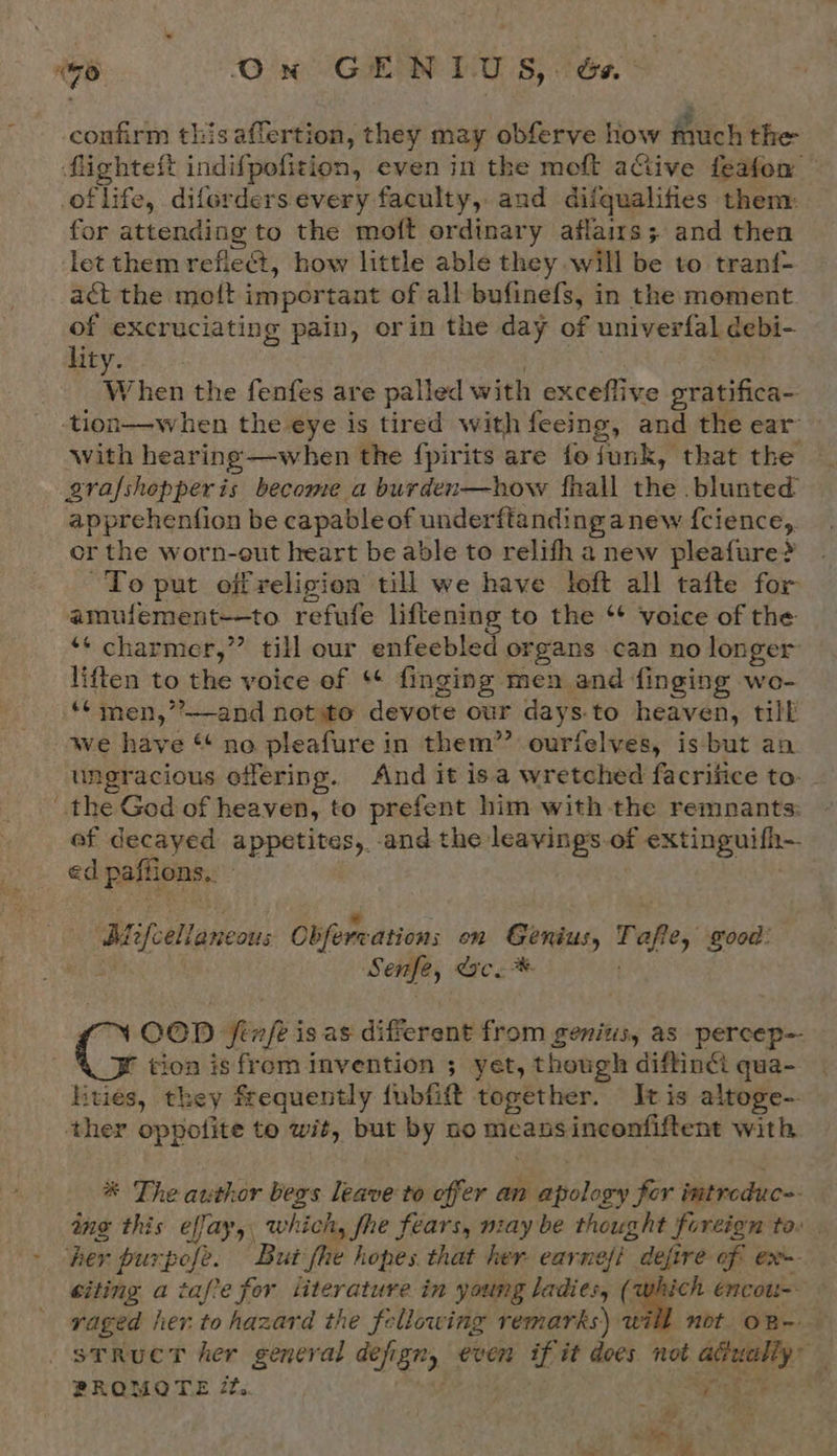 confirm this aflertion, they may obferve how much the flighteft indifpofition, even in the moft aGive feafon of life, diferders every faculty, and difqualifies them: for attending to the moft ordinary affairs; and then let them refiet, how little able they will be to tranf- act the mott important of all bufinefs, in the moment of excruciating pain, orin the day of univerfal debi- lity. : . When the fenfes are palled with exceflive gratifica- -tion—when the eye is tired with feeing, and the ear’ with hearing—when the fpirits are fo funk, that the © gzrafshopperis become a burden—how fhall the blunted apprehenfion be capableof underftanding anew {cience,. or the worn-out heart be able to relith a new pleafure? To put off religion till we have loft all tafte for amufement—to. refufe liftening to the ‘¢ voice of the ‘* charmer,” till our enfeebled organs can no longer liften to the voice ef ‘¢ finging men and finging wo- ‘¢ men,’?—-and not ito devote our days-to heaven, till we have “ no pleafure in them”’ ourfelves, isbut an ungracious offering. And it isa wretched facrifice to- the God of heaven, to prefent him with the remnants: ef decayed appetites, and the leavings.of extinguifh- ed paffions.. - . : ~ r - ed * Cw ie ‘ * Aiifcellancous Obferwations on Genius, Tafle, good: am Senfe, IC. %. ™ OOD fenfe is as different from genitis, as percep=- r tion is from invention ; yet, though diftind: qua- hitvies, they frequently fubfift together. Itis altoge- ther oppotite te wit, but by no meansinconfiftent with * The author begs leave to offer an apology for imtroduc-. ing this effay,, which, fhe fears, may be thought foreign tov | her purpofe. But fhe hopes. that her earnefi defire of ex citing a tafve for literature in young ladies, (which encou-- raged her.to hazard the fellowing remarks) will not oR-- sTRuCT her general defign, even if it does not adualiy” PROMOTE 72. é ‘ he | PY Tatas akc sit Rie
