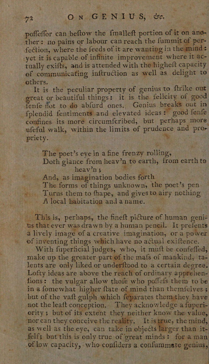 7S O.n. GE NoPE US; de. he poffeffor can beftow the fmalleft portion of it on ano- ther: no pains or labour can reach the fummit of per- fection, where the feeds of it are wanting in the nind -yet it is capable of infinite improvement where It ac- tually exifts, and is attended with the higheit capacity of communicating inftruction as well as delight to others. . | It is the peculiar property of genius to ftrike out great or beautiful things: it is the felicity of good nfe fot to do abfurd ones., Genius breaks out in fplendid fentiments and elevated ideas: good fenfe confines. its moré circumfcribed, but perhaps more ufeful walk, within the limits of prudence and pror oriety. The poet’s eye in a fine frenzy rolling, Doth glance from heav’n to earth, from earth to ‘ heav’n 3 ae 2 ’ And, as imagination bodies forth | - The forms of things unknown, the poet’s pen ».. Turns them to fhape, and gives to.airy nothing -». Alocal habitation anda name. , rod _. Thisis, perhaps, the fineft piCture of human geni- us that ever was drawn by a human peneil. It prefents _-alively image ofa creative imagination, or a power » of inventing things which have no adtual exiftence. With fuperficial judges, who, it muft be confefled, make up the greater part of the mafs of mankind, ta- lents are only liked or underftood to a certain degree. Lofty ideas are above the reach of ordinary apprehen- fions: the vulgar allow thofe who poffefs them to be in a fomewhat higher {tate of mind than themielves.s _but of the vaft gulph which feparates thempthey have -not the leaft conception.. They acknowledge a fuperi- _ority ; but of its extent they neither know the value, __. nor can they conceive the reality. Itistrue, the mind, » as well as the eye, can take in abject Mees than it- felf; but this is only true of great minds: for aman of low capacity, who confiders a. confummate genius,