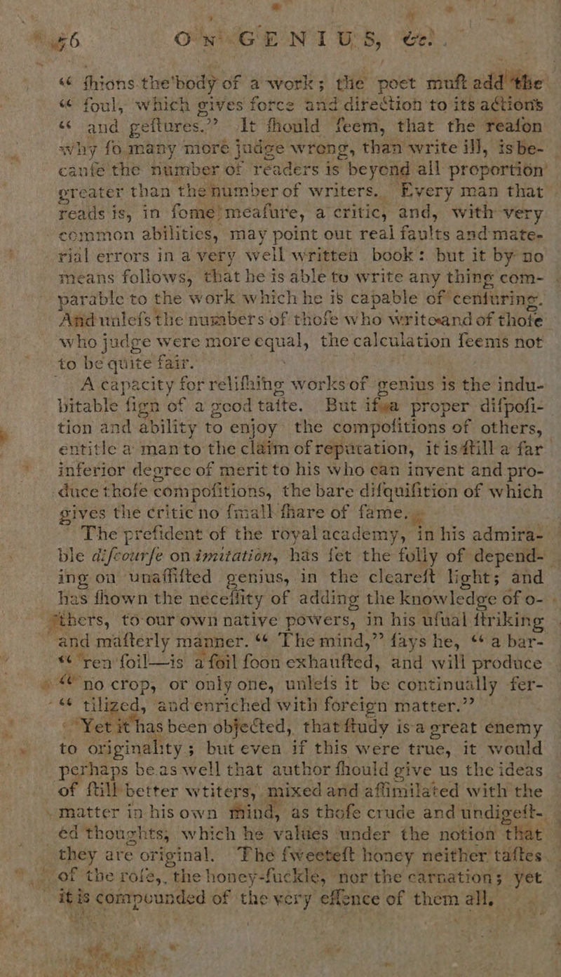 why Ps i ~ am ; # 4 Sa jo a a 46 On GENIUS, ee) «“ thions the’ body of a-work; the poet muft idiibe «“ foul, which gives force and direction to its actions “ and geftures. It fhould feem, that the reafon why fo many more judge wreng, than write il], is be- anfe the number of readers is beyend all proportion’ reer than the number of writers. Every man that reads is, in fome) meafure, a critic, and, with very common abilities, may point out real faults and mate- rial errors in avery well written book: but it by no eans follows, that he is able to write any thing com- parable to the work which he is ps oaess of ceniurine And uulefs the numbers of thofe who writeand of eons who judge were more Sane the calculation feems not to be quite fair. : ~ A capacity for relifhing works of genius is the indu- bitable fign of a geod taite, But ifva proper difpofi- tion and ability to enjoy the compofitions of others, entitle a manto the claim of repatation, it is#till a far inferior degree of merit to his who can invent and pro- duce thofe com pofitions, the bare di inert of which gives the critic no fmall fhare of fame. — The prefident of the royal academy, in his admira- ble difeourfe onimitation, has fet the folly of depend- _ ing on unaffifted genitts, in the cleareft light; and has fhown the neceility of adding the knowledge of o- « thers, to-our own native powers, in his ufual ftriking and mafterly manner. “¢ The mind,” fays he, ‘* a bar- ‘ren foil—is a foil foon exhatified, and will produce 9 crop, or only one, unlefs it be continually fer- afi tilized, and enriched with foreign matter.” “Yet it has been objected, that ftudy isa great enemy to originality ; but even if this were true, it would perhaps be.as well that author fhould give us the ideas of fill: better wtiters, mixed and aflimilated with the matter in hisown mind, as thofe crude and undigeft-_ éd thoughts, which he values under the notion ‘that they are © original, The fweeteft honey neither taftes. itis compounded of the xery -effence of age all, 