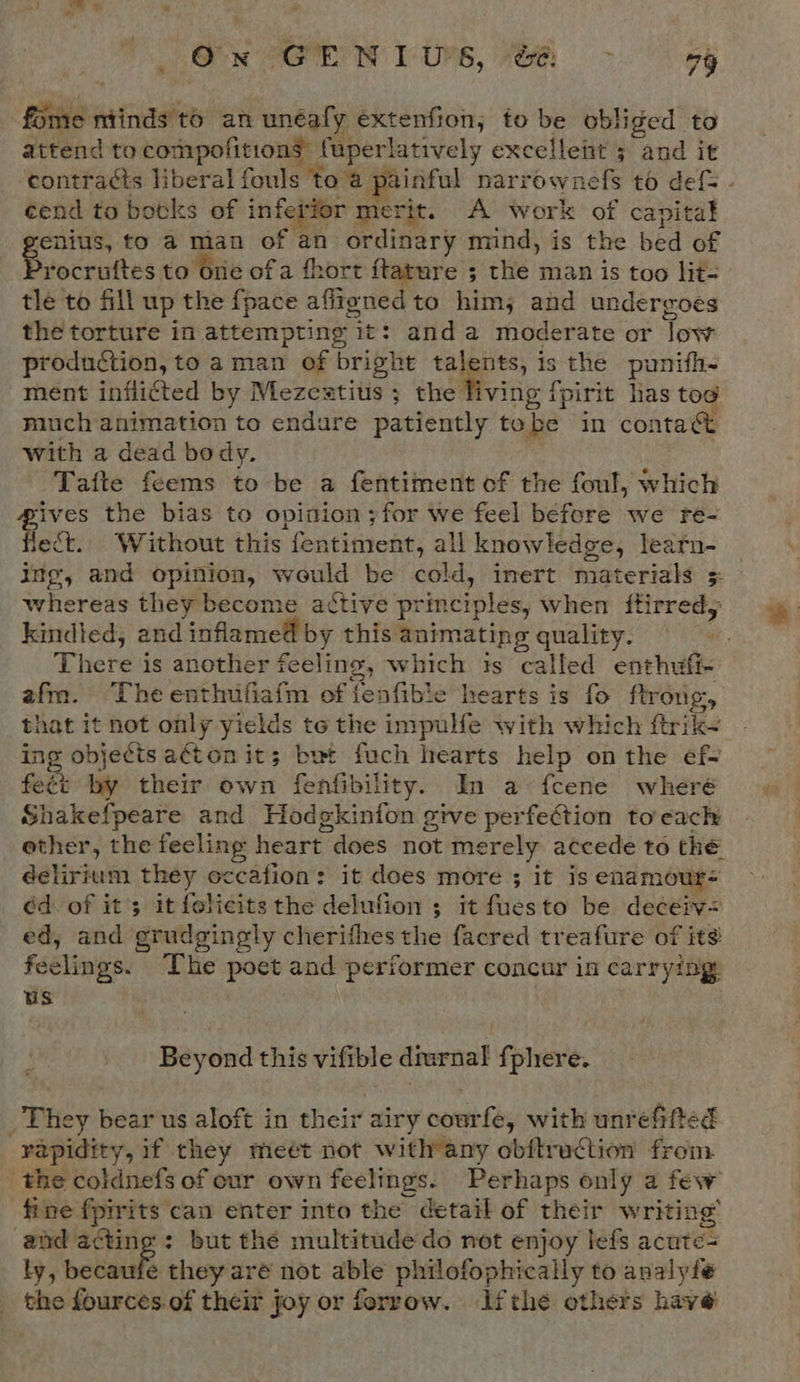 On GENIUS, &amp; ~- oy fome niinds to an unéafy extenfion, to be obliged to attend to compofitions fuperlatively excellent 5 and it ‘contracts liberal fouls to a painful narrownefs to def - ¢end to botks of inferior merit. A work of capital enius, to a man of an ordinary mind, is the bed of cartes to one ofa fhort ftature ; the man is too lit- tle to fill up the {pace affigned to him, and undergoes the torture in attempting it: anda moderate or low production, to aman of bright oo is the punifh- ment inflicted by Mezeatitis ; the living fpirit has toe much animation to endure patiently tobe in conta&amp; with a dead body. Tafte feems to be a fentiment of the foul, which ives the bias to opition;for we feel before we re- fect. Without this fentiment, all knowledge, learn- ing, and opinion, would be cold, inert materials 3 whereas they become active principles, when ftirredy kindled, and inflamed by this animating quality. There is another feeling, which is called enthufi- afm. The enthufiafm of tenfibie hearts is fo ftrong, that it not only yields te the impulfe with which ftrik~ ing objecis a€ton it; bet fuch hearts help on the ef- fect by their own fenfibility. In a fcene wheré Shakefpeare and Hodgkinfon give perfection to’each ether, the feeling heart does not merely accede to thé delirium they eccafion: it does more ; it is enamour- éd. of it’; it folicits the delufion ; it fuesto be deceiv= ed, and grudgingly cherifhes the facred treafure of its feelings. The poet and performer concur in carrying us Beyond this vifible diurnal f phere. They bear us aloft in their airy courfe, with unrefifted rapidity, if they meét not with any obftruction from the coldnefs of our own feelings. Perhaps only a few fine fpirits can enter into the detail of their writing’ and acting: but the multitude do not enjoy lefs acute= ly, beca fe they aré not able philofophically to analyfe _ the fources.of their joy or forrow. ifthe others have Wf