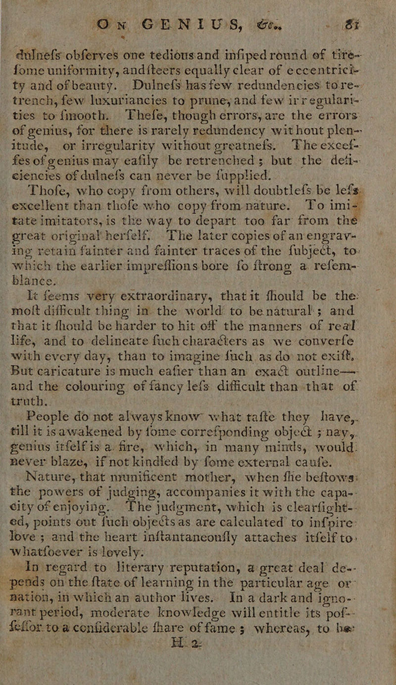 Gx OENIWS, ee, — --st -dulnefs obferves one tedious.and infiped round of tire- fome uniformity, anditeers equally clear of eccentric ty and ofbeauty. Dulnefs has few redundencies: tore- trench, few luxuriancies to prune, and few irregulart- ties to {mrooth. Thefe, though errors, are the ‘errors: of genius, for there is rarely redundency without plen-- itude, or irregularity without greatnefs. The excef- fes of genius may eafily be retrencheds but the det- eiencies of dulnefs can never be fapplied: Thofe, who copy from others, will doubtlefs be nies excellent than thofe who copy from nature. To imi+ tate imitators, is tke way to depart too far from the great original herfelf,. The later copies of an engrav- ing retain fainter and fainter traces of the fubject, to: which the earlier impreflions bore fo itrong a. refem- blance. It feems very extraordinary, that it fhould be_ the: molt difficult thing in the world to benatural:; and that it fhould be harder to hit of the manners of real: life, and to delineate fuch charaCters as we converfe with every day, than to imagine fuch.as do: not exift.. But caricature is much eafier than an exact outline—- and the colouring of fancy lefs difficult than that of. truth. People do not always know what tafte they have,. till it isawakened by fome correfponding object ; nay,. genius itfelfis a. fire, which, in many “nines, would. never blaze, if not kindled by fome external caufe. Nature, that nrunificent mother, when fhe beftows: the Powe of judging, accompanies it with the capa-. city of enjoying. The judgment, which is clearfight-. ed, points out fuch objects as are calculated to infpire: love; andthe heart inftantaneonfly attaches itfelf to: Whatloever is lovely. In regard'to literary reputation, a great deal de-- . “pends on the ftate of learning in the particular age or nation, in which an author lives. In a dark and igno-- rant period, moderate knowledge will entitle its pof-- teflon toa contider able fhare of fame ; 3 whereas, to be: | im EL. 2: