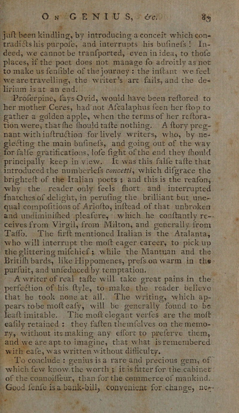    OwiG ENT S,&gt; oe 8s C *. it been kindling, by introducing a conceit which con- ‘tradicts his purpofe, and interrupts his bufinefs! In- deed, we cannot be tranfported, even in idea, to thofe places, if the poet does not manage fo adroitly as not ‘to make us fenfible of the j journey : the Beane we feel we are travelling, t the writer’s art fails, and the de= irium is at an end. -. ‘Proferpine, fays Ovid, Saul have been reftored to Bet mother Ceres, had’not Afcalaphus feen her ftop to gather a golden apple, when the terms of her reftora- tion were, that fhe fhould tafte nothing. A {tory preg- ~ nant with inftruction for lively writers, who, by ne- gieCting the main bufinefs, and going, out of the way for falfe gratifications, lofe fight. of the end they fhould ‘principally keep in view. It was this falfe tafte that introduced the numberlefs concetti, which difgrace the -brighteft of the Italian poets ; and this is the reafons. why the. reader only feels fhort and Interrupted. - fnatches of delight, in perufing the brilliant but une- qual compofitions of Ariofto, inftead of that. unbroken and undiminifhed pleafure;* which. he conftantly re-~ ceives from Virgil, from Milton, and generally from Taffo. . The firft mentioned Italian is the Atalanta, “who will interrupt the moft eager career, to pick up the glittering mifchief ; while the Mantuan and the. Britith bards, like Hippomenes, prefs.on warm in the: -purfnit, and unfeduced by temptation. A writer of real tafte will take great pains in the perfection of his. ftyle, to»make, the. reader believe that he took none at all.. The writing, which ap- pears tobe mofteafy, will be. generally found to. be Yeaftimitable.. The moft elegant verfes are the moft -eafily retained : they faften themfelves on the memo-- Fy, without its making: any effort to preferve them, Be we are apt to imagine, that what isremembered -eafe, was written without difficulty, ; aTo conctitic : genius isa rare and precious gem, nal “which few know. the worth $ itas fitter for the cabine , of the coanoiffeur, than for the commerce of Facies: ¢ Good. fenfe. isa bank-bill, ‘conyenicat. for change, ne=~ te a ae ‘e *% od i   