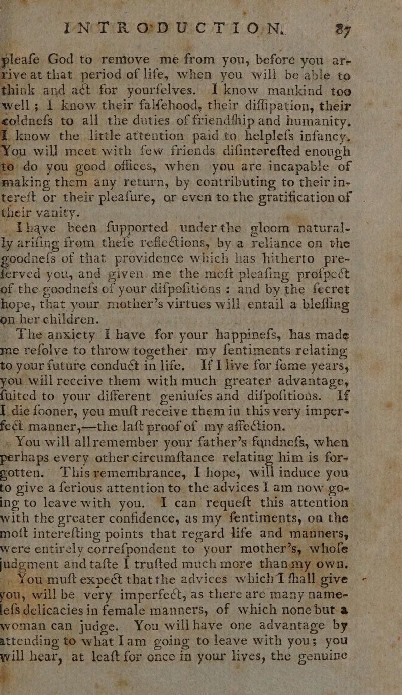 INTRODUCTION 3%    Beale God to remove me Ban you, before you are ive at that period of life, when you will be able to think and act for yourfelves. I know mankind too well; 1 know their falfehood, their diffipation, their eldant to all the duties of friendihip : und humanity. | know the little attention paid to helplefs infancy, You will meet with few friends difint erefted enough to do you good offices, when you are incapable of making them any return, by contributing to their in- tereft or their pleafure, or even to the gratification of their vanity. Lhave been fupported under the cloom hatural- ly arifing from thefe reficGtions, by a rela: on the oodnels of that providence which has hitherto pre- ferved you, and given me the meft pleafing proipect of the goodnefs of your difpofitions : ; ee by the fecret hope, that your mother’s virtues will entail a blefling on her children. The anxiety I have for your happinefs, has oe me refolve to throw together my fentiments relating to your future conduct in life. If I live for {ome years, you will receive them with much greater advantage, fuited to your different geniufes and difpofitions. If I die fooner, you mutt receive them in this very imper- feét manner,—the laft proof of my affection, » You will allremember your father’s fandnefs, when perhaps every other circumftance relating him is for- gotten. This remembrance, I hope, will induce you to give a ferious attention to the advices I am now go- ing to leave with you. I can requeft this attention. with the greater confidence, as my fentiments, on the moit interefting points that regard life and manners, were entirely correfpondent to your mother’s, whole judgment and tafte I trufted much more thanm u mutt expect that the advices whichT thal give mu, will be very imperfect, as there are many name- jefs delicacies i in female manners, of which none but a woman can judge. You willhave one advantage by attending to what lam going to leave with yous you weil hear, at leaft for once in your lives, the genuine   eM