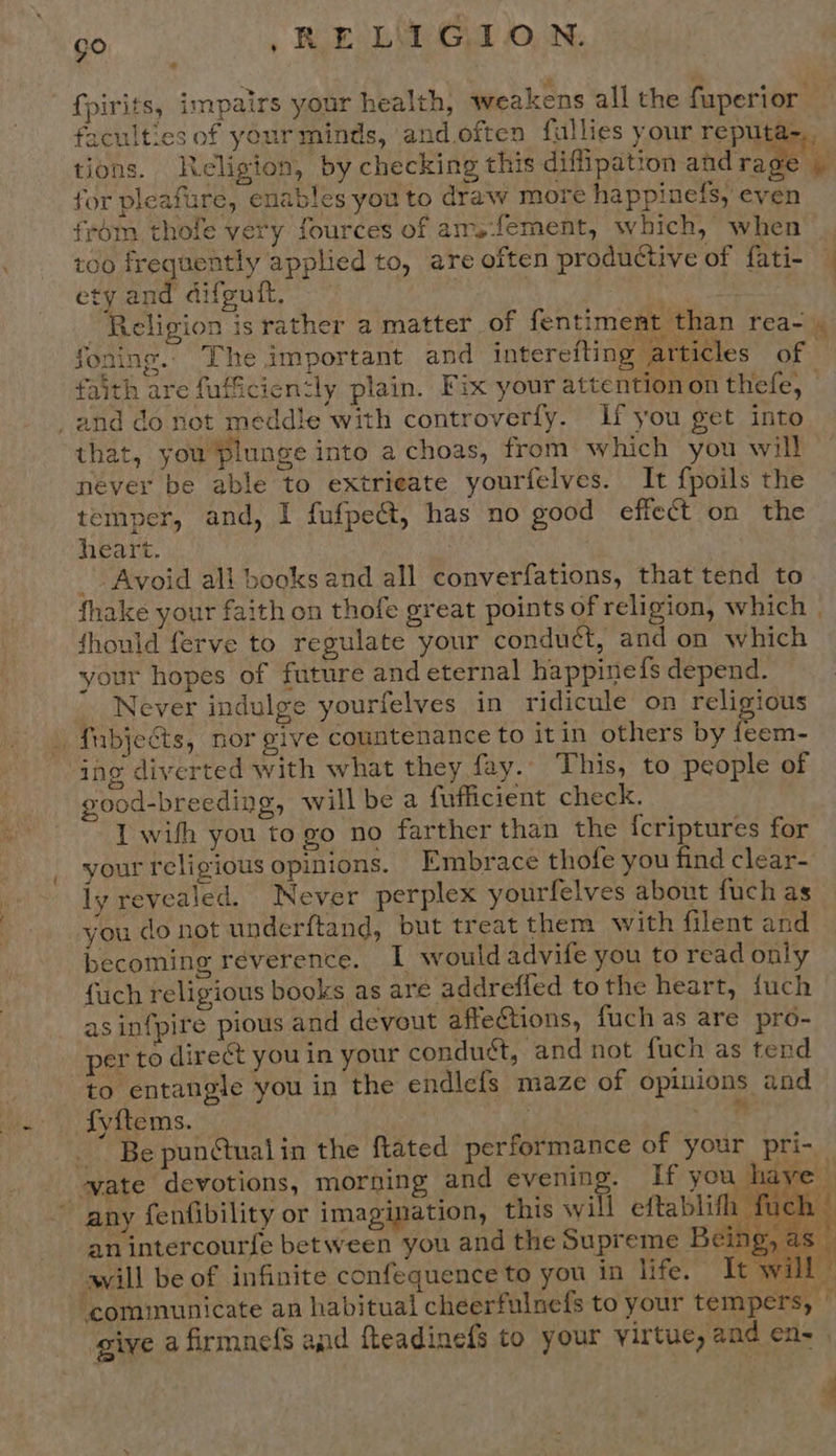 GO , RLEs LV GI ON. fpirits, impairs your health, weakens all the fuperior faculties of yourminds, and.often fullies your reputa-,, tions. Religion, by checking this diffipation ahd rede! - for pleafure, enables you to draw more happinefs, even frém thofe very fources of arrsfement, which, when 100 frequently applied to, are often productive of fati- ety and difguit, “ “Religion is rather a matter of fentiment than rea-) foning. The important and interefting articles of faith are fufficien‘ly plain. Fix your attention on thefe, -and do not meddle with controverfy. If you get into that, you plunge into a choas, from which you will never be able to extrieate yourfelves. It fpoils the temper, and, I fufpedt, has no good effect on the heart. _ Avoid ali books and all converfations, that tend to fhake your faith on thofe great points of religion, which fhould ferve to regulate your condu¢t, and on which your hopes of future and eternal happinefs depend. _ Never indulge yourfelves in ridicule on religious _ fubjeéts, nor give countenance to itin others by feem- ing diverted with what they fay. This, to people of good-breeding, willbe a fufficient check. 1 with you to go no farther than the fcriptures for your religious opinions. Embrace thofe you find clear- ly revealed. Never perplex yourfelves about fuch as you do not underftand, but treat them with filent and becoming reverence. I would advife you to read only fuch religious books as are addreffed tothe heart, fuch asinfpire pious and devout affeCtions, fuch as are pro- per to direct you in your conduct, and not fuch as tend to entangle you in the endlefs maze of opinions and fyftems. | | 5 ee _” Be punGtualin the ftated performance of your pri- ue’   ~ any fenfibility or imagination, this will eftablith fuch ‘ an intercourfe between you and the Supreme Being, as vill be of infinite confequence to you in life. It will? ‘communicate an habitual cheerfulnefs to your tempers, © give a firmnefs and fteadinefs to your virtue, and en- .