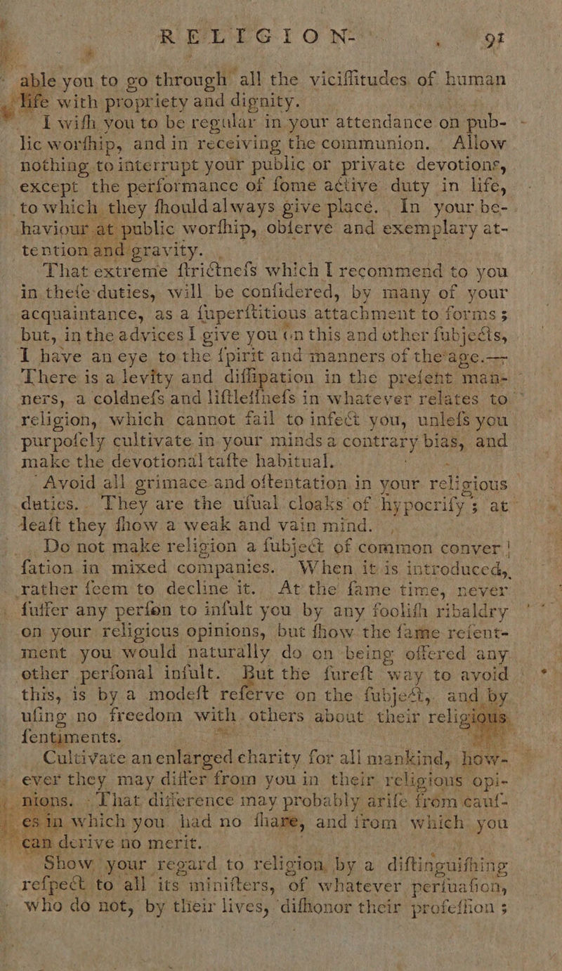 R ELIG ION: Mt os & able you to go through’ ‘all the viciffitudes of human with propriety and dignity. : I with you to be regular in your atten ndance on pub- lic wor thip, and in receiving the communion. Allow nothing to interrupt your public or private devotions, except the performance of fome active duty in life, to which they fhouldalways give placé.. In your be- at public worfhip, oblerve and exemplary at- tention and gravity. ., That extreme ftri¢tnefs which I recommend to you in thefe-duties, will be confidered, by many of oF acquaintance, as a {uperititious aah nt to forms but, in the advicesi give you cn this and other fubiedts I have an eye to the {pirit and manners of the'age.—- There is a levity and diflipation in the prefent man- ners, a coldnefs and liftleffnefs in whatever relates to religion, which cannot fail to infect you, unlefs you purpofely cultivate in your minds a Rees bias, and make the devotional tafte habitual. Avoid all grimace and oftentation in your reli gious duties, . They are the ufual cloaks of hy pocrify 5 3 at” Jeatt they fhow a weak and vain mind. , Do not make religion a fubject of common conver | {ation in mixed comipanies. When itis int troduced, rather feem to decline it. At the fame time, never futfer any perfon to infult you by any foolifh ribaldry on your religious opinions, but fhow the fame refent- ment you would naturally do on being offered any other perfonal infult. a the fureft way to avoid this, is by a modeft referve on the fubje¢t, and a ufing no freedom with others about their religi I: {entiments. ‘hay : Cultivate an enlarged charity for all mankind, how- sa ever they may differ from you in their religious opi- ty fons. «Phat. difference may probably arife frem cauf- ein which you had no fhare, and irom Which you — can derive no merit. Show your. regard to religion, by a di Riaeeiias refpeét to all its minifters, ‘of whatever periua fon, who do not, by tlieir lives, ‘difhonor their profeffion $