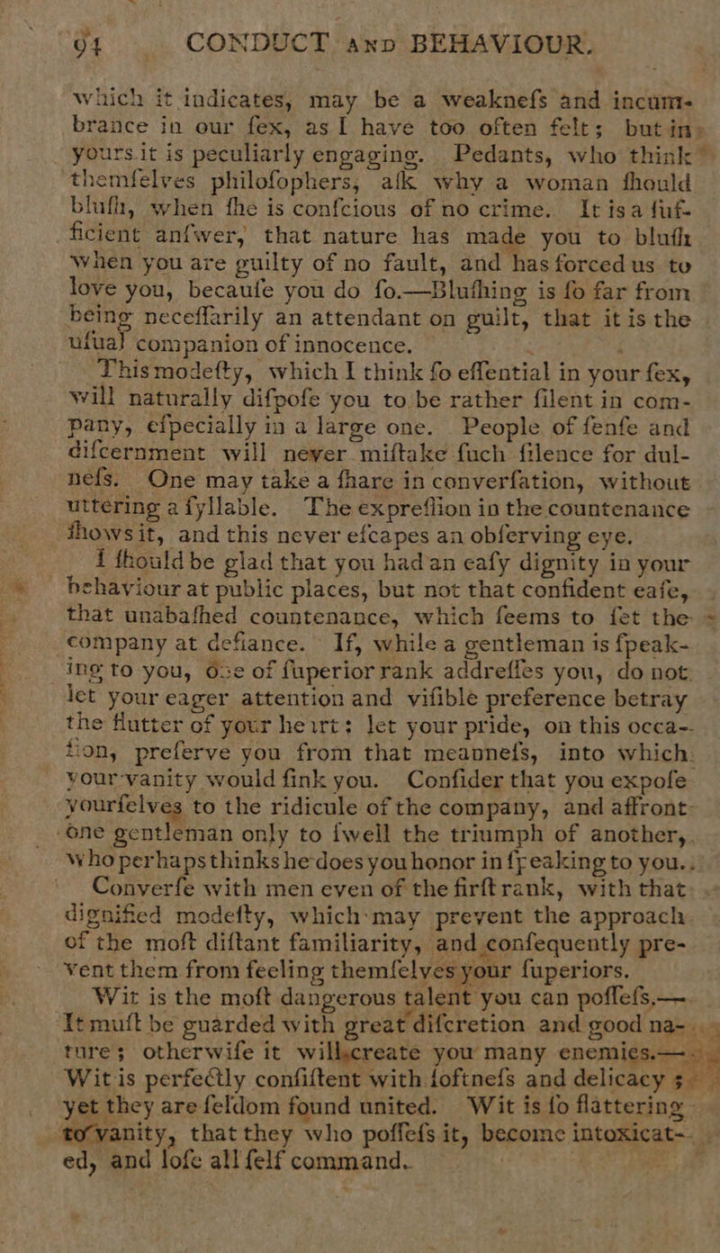 Which it indicates, may be a weaknefs and incum- brance in our fex, as I have too often felt; but in> yours.it is peculiarly engaging. Pedants, who think ” ‘themfelves philofophers, afk why a woman fhould blufh, when fhe is confcious of no crime. It isa fif- ficient anfwer, that nature has made you to blufl: when you are guilty of no fault, and has forcedus to love you, becaufe you do fo.—Blufhing is fo far from being neceffarily an attendant on guilt, that itis the ufual companion of innocence. ; ; Thismodefty, which I think fo effential in your fex, will naturally difpofe you to be rather filent in com- pany, efpecially in a large one. People of fenfe and difcernment will never miftake fuch filence for dul- nefs. One may take a fhare in converfation, without uttering afyllable. The expreflion in the countenance ihowsit, and this never efcapes an obferving eye. i thould be glad that you had an eafy dignity ia your behaviour at public places, but not that confident eafe, - that unabafhed countenance, which feems to fet the = company at defiance. If, while a gentleman is fpeak- ine to you, Ose of fuperior rank addrefles you, do not: let your eager attention and vifible preference betray the flutter of your heirt: let your pride, on this occa-. tion, preferve you from that meannefs, into which. vour-vanity would fink you. Confider that you expofe yourfelves to the ridicule of the company, and affront: “one gentleman only to {well the triumph of another,. who perhaps thinks he-does you honor in fpeaking to you.. Converfe with men even of the firftrank, with that dignified modefty, which:may prevent the approach of the moft diftant familiarity, and confequently pre- vent them from feeling themfelves your fuperiors. | Wirt is the moft dangerous talent you can poffefs.—. It muft be guarded with great difcretion and good na-.. ture; otherwife it willcreate you many enemies.—. _ Wit is perfectly confiftent with toftnefs and delicacy 5. yet they arefeldom found united. Wit is fo flattering | ‘to’vanity, that they who poffefs it, become intoxicat-. ed, and lofe all felf command. a