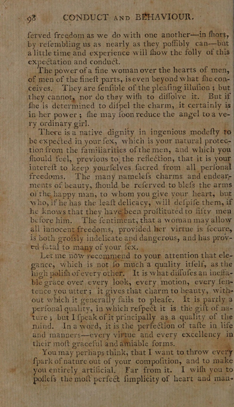 fe -.98 . CONDUCT anv BEHAVIOUR. ferved freedom as we do with one another—in fhort, by refembling us as nearly as they poflibly can—but | alittle time and experience will show the folly of this | expectation and conduct. . rs Baad g 444 The power of a fine woman over the hearts of men, of men of the fineft parts, iseven beyond what fhe con- ceives. They are fenfible of the pleafing illufion ; but they cannot, nor do they with to diffolve it. But if fhe is determined to difpel the charm, it certainly is in her power; the may foon reduce the angel toa ve- ry ordinary girl. re ; There isa native dignity in ingenious modefty to be expected in your fex, which is your natural protec- tion from the familiarities of the men, and which you’ fhould feel, previous to, the refiection, that it is your intereft to keep yourfelyes facred from all. perional freedoms. The many namelefs charms and endear; meiits of beauty, fhould be referved to blefs the arms of the happy man, to whom you give your heart, but who, if he has the leaft delicacy, will defpife them, if she knows that they have been proltituted to fifty men before him. The fentiment, that a woman may allow all innocent freedoms, provided her virtue is fecure, is both grofsly indclicate and dangerous, and has proy- “ed-fetal to may of your fex. . hed Let me now recommend to your attention that ele- gance, which is not to much a quality itfelf, as the high polifh ofevery other. It is what difufes an ineffa- ble grace over every look, every, motion, every fen- tence you utter; it givesthat charm to beauty, with- out which it generally fails to pleafe. It is parrly a perfonal quality, in which refpedt it is the gift of na- ‘ture; but 1 {peak of it principally as a quality of the tuind. Inaword, itis the perfection of tafte in life and manners—every virtue and every excellency in their moft graceful and amiable forms. ee -You may perhaps think, that I want to throw ever {park of nature out of your compofition, and to make you entirely artificial, Far from it. I with you to - pollefs the moft perfect fimplicity of heart and man-