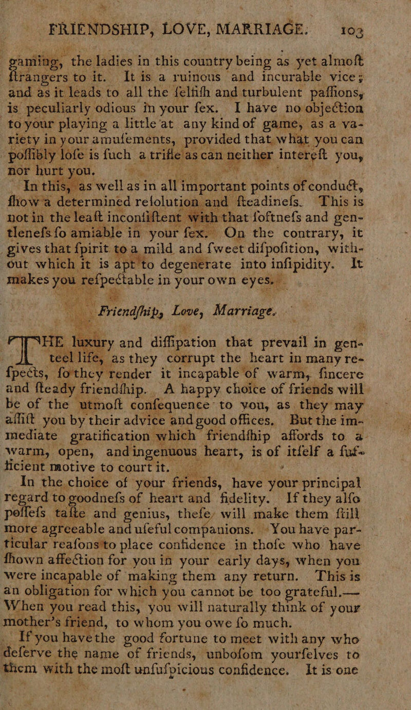 , FRIE NDSHIP, LOVE, MARRIAGE: 102 | gang, ‘the ladies i in this country being as yet almoft ftrangers to it. It is a ruinous and incurable vice; and as it leads to all the {elfith and turbulent paffions, is peculiarly odious in your fex. I have ho objection to your playing a little at any kind of game, as a va- peed in oe: am pee provided that what you can Halas can te! oma      ar moneda with: hat foftnefs wee gen- siete fo a able in your fex. On the contrary, it gives that fpirit toa mild and {weet difpofition, with- out ies eee is apt to degenerate into infipidity. It y ae in oF own roe     - ee ry and aiffips etion that prevail in gett ! eel life, asthey corrupt the heart in many re- eri forthcy render it incapable of warm, fincere dy friendhhip. ‘A happy. choice of friends will utmoft confequence to vou, as. they may affift you by their advice and good offices, But the im- mediate gratification which” friendthip affords to. a- Warm, open, andi ingenuous pent, is hid itfelf a fut» ficient motive to court it. : In the choice of your friends, have oe pesacinat regard to goodnefs of heart and fidelity. If they alfo. poffefs talte and genius, thefe, will make them {till more agreeable and ufeful companions. You have par- ticular reafons'to place contidence in thofe who have fhown affection for youin your early days, when you were incapable of making them any return. This is an obligation for w hich you cannot be too prateful.— When you read this, you will naturally think of your mother’ s riend, to whom you owe fo much. . Ifyou have: the good fortune to meet with any who deferve the name of fr iends, unbofom yourfelves to them with pe moft unfufpicious confidence. It is one   