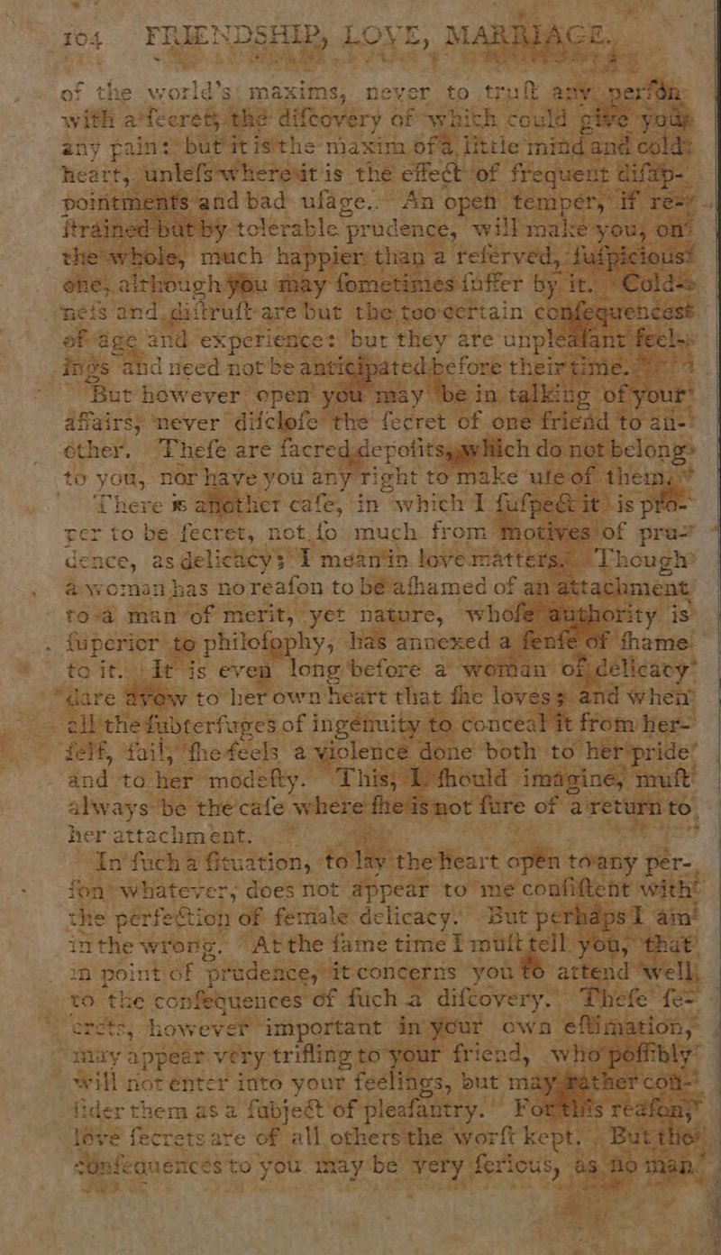 e world’s: maxims, never. to tru any. nerf with 2? tee rét} the diftovery of whith could give youp any pain: but it istthe- maxim ofa, little mind fand l cold: heart, unlefs~whereut is the ae ‘of frequent difap-. o ftrained but by tolerable prudence, will make you, on’ the whole, much happier than a referved, : fufpicious: one, although you may fometimes foffer by it. «Colds neis and. diitruftare but the teo-¢ertain a ae af age and experience: but they are unpleafant feels; ‘But however epen you may be in talki: ug of your’ affairs; never diiclofe the fecret of one fried to an-? other. ‘Thefe are facred depotitsyawlich do not Boone to you, nor have you any Tight to make ‘ule of. them, ~ ‘There 8 another cafe, in which I fufpec&amp; it: is pt per to be Reap: not.{o much from Motives of pra’ dence, as delicacy$*I mean'in. love matters.” ‘Though # woman has noreafon to béafhamed of an attachment to-a man of merit, yet nature, whofe auphority is {uperior te philofophy, has annexed a fen! f thame. toit. dt is even long before a woman of delicacy” “dare @vew to her own heart that fhe lovess and when ail the fubterfuges of ingéituity to conceal it from her- felf, fail; the feels a violence done both to her’ “pride: find Ad ter modefty. This, I fhould imagine, muft’ alway s be the’ cafe where fheisnot fure of a return to. her attachment. In'fuch a fituation, to lay the Heart open toany per-. fon) whatever; does not appear to me confiftent with? he perfection of female delicacy. But perhaps 1 aim! inthe wrong. “At the fame time f mufttell you; that’ 2 point of pe rudence, it concerns you t6 attend well, to ‘the confeouences of fuch.a difcoyery. Thefe f{e= ercts, however important in your ows efimation, muy ¢ Big ar very trifling to your friend, who poffthly” w ‘as not enter into your feelings, but maygrather con ler ends asa fabjett of pleafantry. For this redfon,”  -~ cOnfeguences to you may be very ferious, as no man. Fie &lt; 2 5 a+ ee “% 