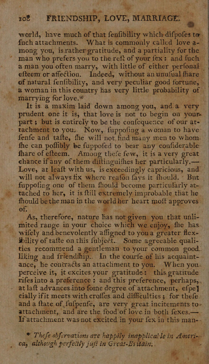 = ri - bate 4 MG Salk ty Op Loc tera eye 108 FRIENDSHIP, LOVE, MARRIAGE. © . world, have much of that fenfibility which difpofes to. mong you, israthergratitude, and a partiality for the man who prefers you to the reft of your fex: and fuch aman you often marry,. with little of either perfonal efteem or affeCtion.. Indeed, without an unufual fhare marrying for love.* It is. a maxim laid down among you, anda very prudent one it is, that love is not to begin on your part; but is entirely to be the confequence of our at- tachment to. you.. Now, fuppofing a woman to have: fhe can poflibly be fuppofed to bear any confiderable- fhare of efteem. Among thefe few, it is a very great ehance ifany of them diitinguithes her particularly. — Love, at lea{t with us, is exceedingly capricious, and. will not WR ys fix where reafon fays it fhould. : But fuppofing one of them fhould become particularly at- fhould be the man i in the a heart moft approves: of. As, therefore, nature has not giv mited range in your choice whey VE    wility of tafte on this {ubject. Some agreeable quali- ties recommend a gentleman to your common good. liking and friendihip. In the courfe. of his acquaint- ance, he contracts an attachment to you. When you: perceive it, it excites.your gratitude: this gratitude rifes into a preference : and this preference, perhaps,.. at laft advances.into fome degree of attachment,. efpe} cially ifit meets with croffes. and difficulties ; for thefe- anda ftate of fufpenfe, are very great incitements to- attachment,. and are the food‘of love in both fexes.— - li attachment was not excited in your fex in this man--  * Thefe obfzrvations are happily i? napplical le in Aineri ca; pistes perfectly juf? in Great-B1 wain; . 