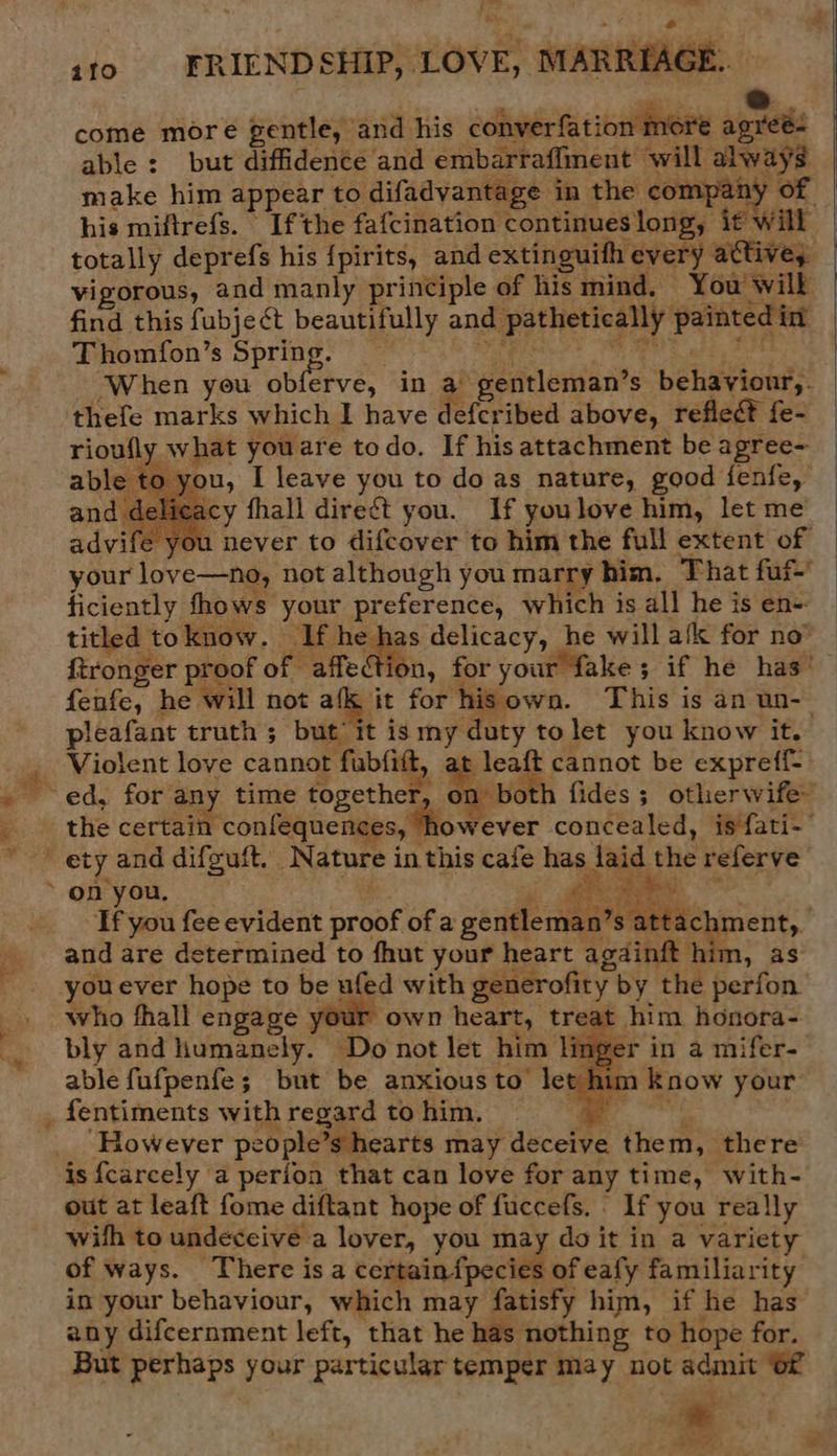 ct | ito. FRIENDSHIP, LOVE, MARRIAGE. come more gentle, and his converfation more agreé- | able : but diffidence and embarraffment will always make him appear to difadvantage in the company of his miftrefs. If the fafcination continues long, it will totally deprefs his {pirits, and extinguith every attive, vigorous, and manly principle of his mind, You will find this fubje¢t beautifully and pathetically painted in Thomfon’s pekes i oft Sele Mb ty igh Wg Peo ‘When you obferve, in a gentleman’s behaviour,. thefe marks which I have deferibed above, refleé? fe- what youare todo. If his attachment be agree- you, I leave you to do as nature, good fenfe, cy fhall direct you. If youlove him, let me ‘ou never to difcover to him the full extent of your love—no, not although you marry him. That fuf- ficiently fhows your preference, which is all he is en- _ titled toknow. If he has delicacy, he will alk for no ~ ftronger proof of affection, for your fake; if he has’ fenfe, he will not afk, it for hisown. This is an un-- pleafant truth ; but it ismy duty tolet you know it. Violent love cannot fubfitt, at leaft cannot be expreff-      the certain confequences, however concealed, is fati- a wy ’s attachment, Tf you fee evident proof of a gentleman’ youever hope to be ufed with generofity by the perfon who fhall engage your own heart, treat him honora- bly and humanely. Do not let him linger in a mifer- able fufpenfe; but be anxious to let him know your          ‘However people’s hearts may deceive them, there is {carcely a perfon that can love for any time, with- out at leaft fome diftant hope of fuccefs. If you really with to undeceive a lover, you may do it in a variety of ways. There isa ccipein fpacliing eat familiarity in your behaviour, which may fatisfy him, if he has any difcernment left, that he has nothing to hope for. But perhaps your particular temper may not admit of * ae ie