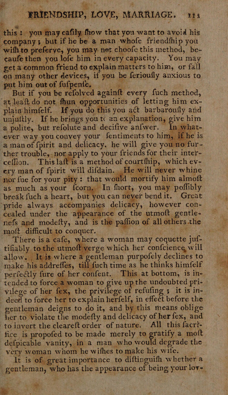    ERIENDSHIP, LOVE, MARRIAGE. 111 aim ay cafily thow that you want to avoid his put if he be @ man. whofe friendfhip you ey you may net choofe this method, be- then you lofe him in every capacity. Your may get: z common friend to explain matters to him, or fall on many other devices, if you b be ferionfly anxious to put him out of fufpente, ; Dg But if you be refolved againft every fach method, ‘at leaft do not fhun opportunities of letting him ex- plain himfelf. - ‘If you do this you act barbaroufly and unjuitly. If he brings you tc an explanation, Bvs him a polite, but refolute and decifive anfwer. In wh ever way you convey your fentiments to him, | -a man of fpirit and delicacy. he will give you no- ther trouble, nor. :pply to your friends for their inter- ceflion. This laft is a method of courtthip, which ev- ery man of fpirit will difdain. He will never whine nor fue for your pity : that ao mortify him almoft as much as your {corn, In fhort, you may poffibly break {uch a heart, but you can never bendit. Great ‘pride always. accompanies delicacy, however con- cealed under the ‘appearance of the utmoft gentle- nefs and modefty, and is the paflion of all others the -moft difficult to conquer. _ ; fe, where a woman may fender: jof- | itmoff verge which her confcience will a a gentleman purpofely declines to ee his addreffes, till: | {uch time as he thinks himfelf perfectly fure of her point, This at bottom, is in- tended to force vilege of her fex, dee#l to force her to explain herfelf, in effect before the gentleman deigns to do it, and by this means oblige her to violate the modefty and delicacy of her fex, and to invert the cleareft order of nature. All this facrit- fice is propofed to be made merely to gratify a moft defpicable vanity, in a man who wou Id degrade the very woman whom he withes to make his wife. It is of. great importance to diftinguifh whether a         