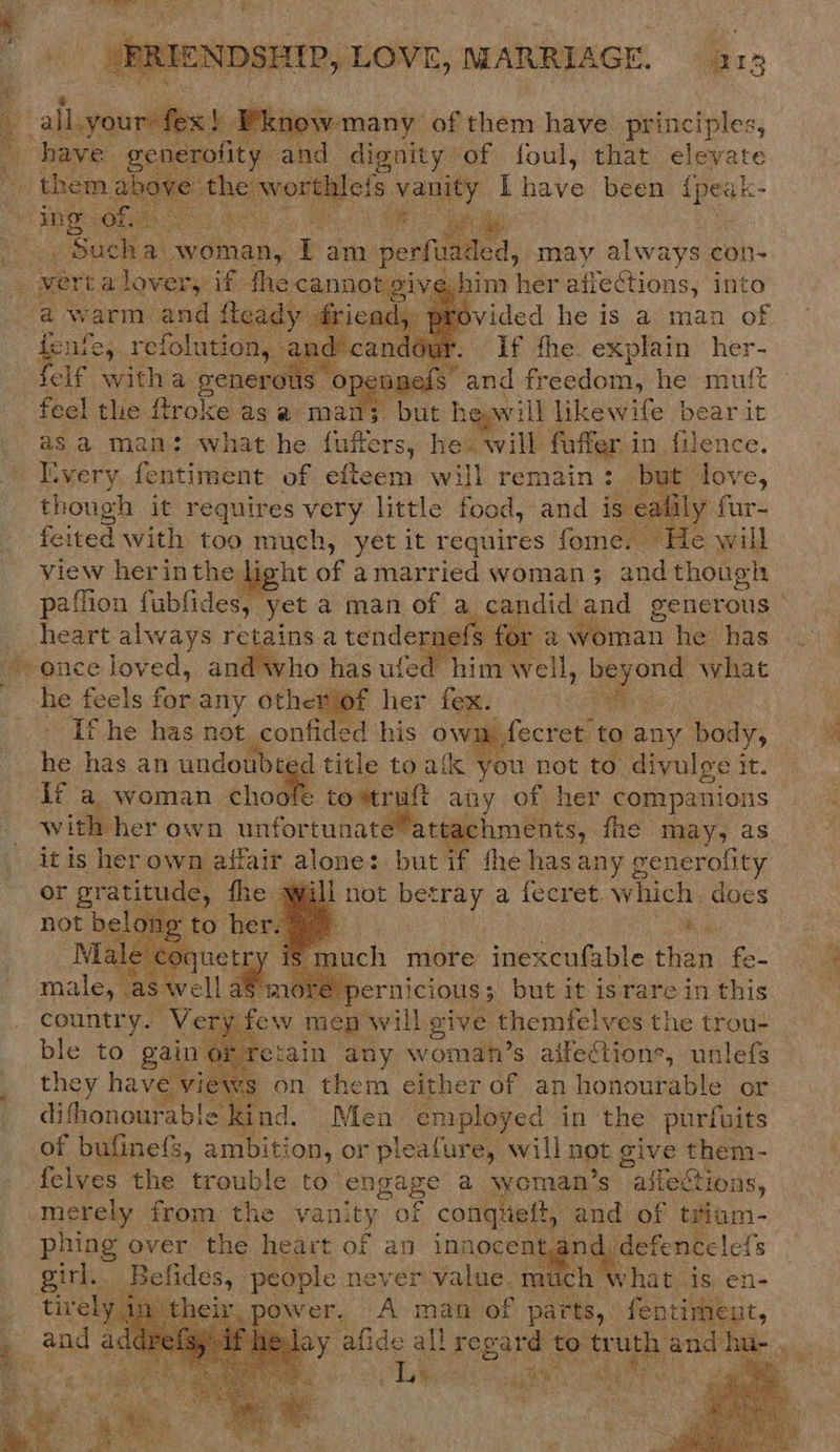   FRIENDSHIP, LOVE, MARRIAGE. 213 yur fex!) Pknow many of them have principles, n have _generofity: and dignity of foul, that Sivare 1) ea ak | thlefs vanity ibave been {peak-   eer sae ai woman, i am m perfuaded, may always con- ver a ry if fhe cannot gis him her afiections, into warm and fleady fricad, provided he is a man of b ule, refolution, and candour. If fhe. explain her- elf witha generous opennels” and fr dednna) he mutt feel the flroke as @ man; but heawill likewife bear it asa man: what he fuffers, hes will faffer i in. filence. Every fontivent of efteem will remain : but love, though it requires very little food, and is eaiil feited with too much, yet it requires fome. F view herinthe light of amarried woman; and though        heart always retains a tendernefs for a woman he has “once loved, and who has ufed him well, PC what he feels for any otheviof her fex. van If he has not confided his oy » fecret: to any body, he has an undoubt d title to atk you not to divulge i it. If a woman choofe tomtruft any of her companions  it is her own affair alone: but if fhe has any generolity or ‘gratitude, fhe will not betray a fecret which does    3 try is m uch more inexcufable than fe- male “as Rell a more S pernicious; but it israre in this country. Very: few men will give | themfelves the trou- ble to gain oi retain any woman’s aifections, unlefs they have eviews on them either of an honourable or difhonourable ad. Men employed in the purfuits of bufine{s, ambition, or pleafure, will hot give them- felves the trouble to en ngage a woman ’s affections, .merely from the vani oy of conqueft, ae of tsium- phing over ‘the heart of an innocent. da girl. Befides, people never value. much w heir, power. A man of parts, pe os    ha! Eee Pe Ss  ee