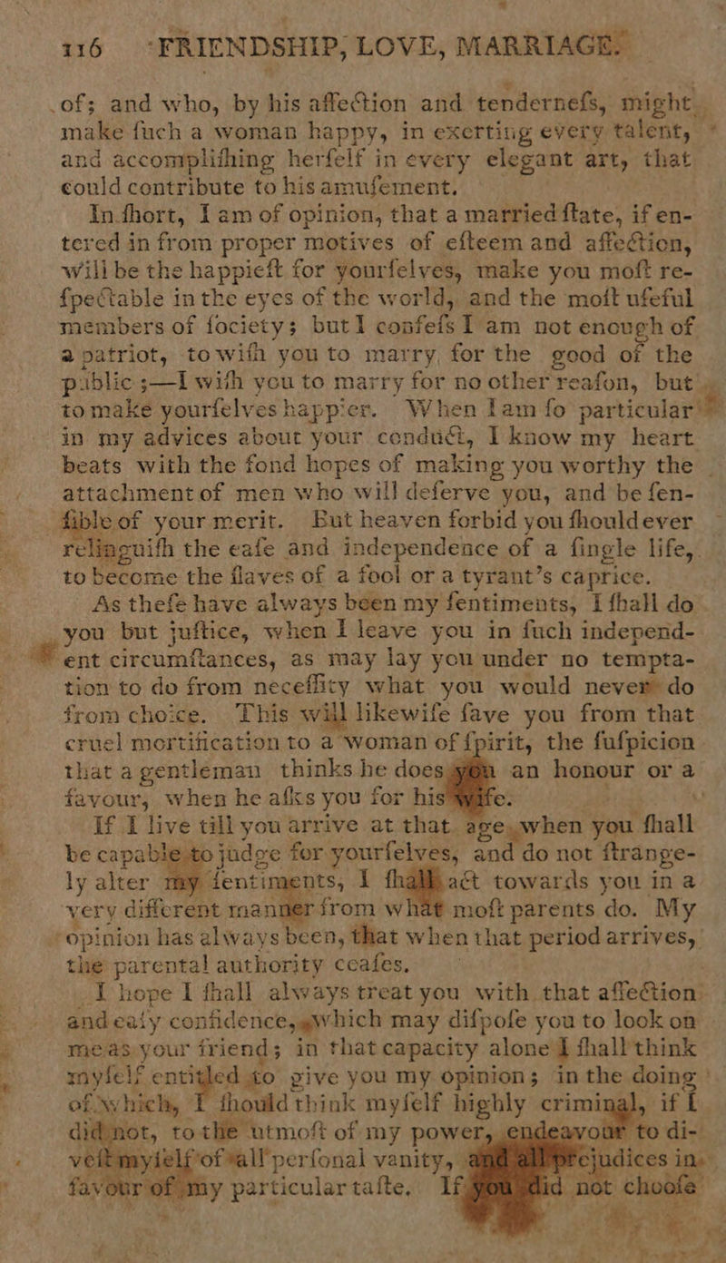 ; .of; and who, by his affection and tenderness, might. make fuch a woman BSPPYs in exerting every talent, ° and accomplifhing herfelf in every elegant art, that could contribute to his amujement, Tn. fhort, Iam of ¢ opinion, that a married flate, if en- tered in from proper motives of efteem and affedtion, wilibe the happieft for yourfelves, make you moft re- fpectable i inthe eyes of the world, and the moft ufeful members of fociety; but] we I am not enough of a patriot, towifh you to marry, for the good of the public s—I with hig to marry for no other reafon, but. tomake yourfelve happier. When Iam fo particular in my advices abour your conduct, I know my _ heart beats with the fond hopes of making you worthy the | attachment of men who will deferve you, and be fen- steof your merit. But heaven forbid you fhouldever rellag euith the eafe and independence of a fingle life, to become the flaves of 2 fool or a tyrant’s caprice. _ As thefe have always been my fentiments, Tfhall do _ you but juftice, when I leave you in fuch independ- ent circumftances, as may lay you under no tempta- tion to do from neceffity what you would never do from choice. This will hkewife fave you from that cruel mortification to a woman of {pirit, the fufpicion that agentleman thinks he doesyy@m an honour or 2 favours: when he afs you for his yife. If I live till you arrive at that. age, when you ‘hall be capable to ) judg ge for yourfelves, and do not ftrange- ly alter n ents, 1 fhalhaét towards you in a very different raanner from what moft parents do. My opinion has always been, that when that period arrives, | the parental authority ceafes, 4 hope I fhall always treat you with that affeGtion.     meas your friend; in that capacity alone J fhall think mnylels entitled to pive you my opinion; in the doing ° of. which, fhould think myfelf highly criminal), if 1 . ot, to the utmoft of my power, cnae eavour to di- myielf’of “all perfonal vanity, @ pt sjudices i ine: Ly particular tafte.: If 1 in 2     