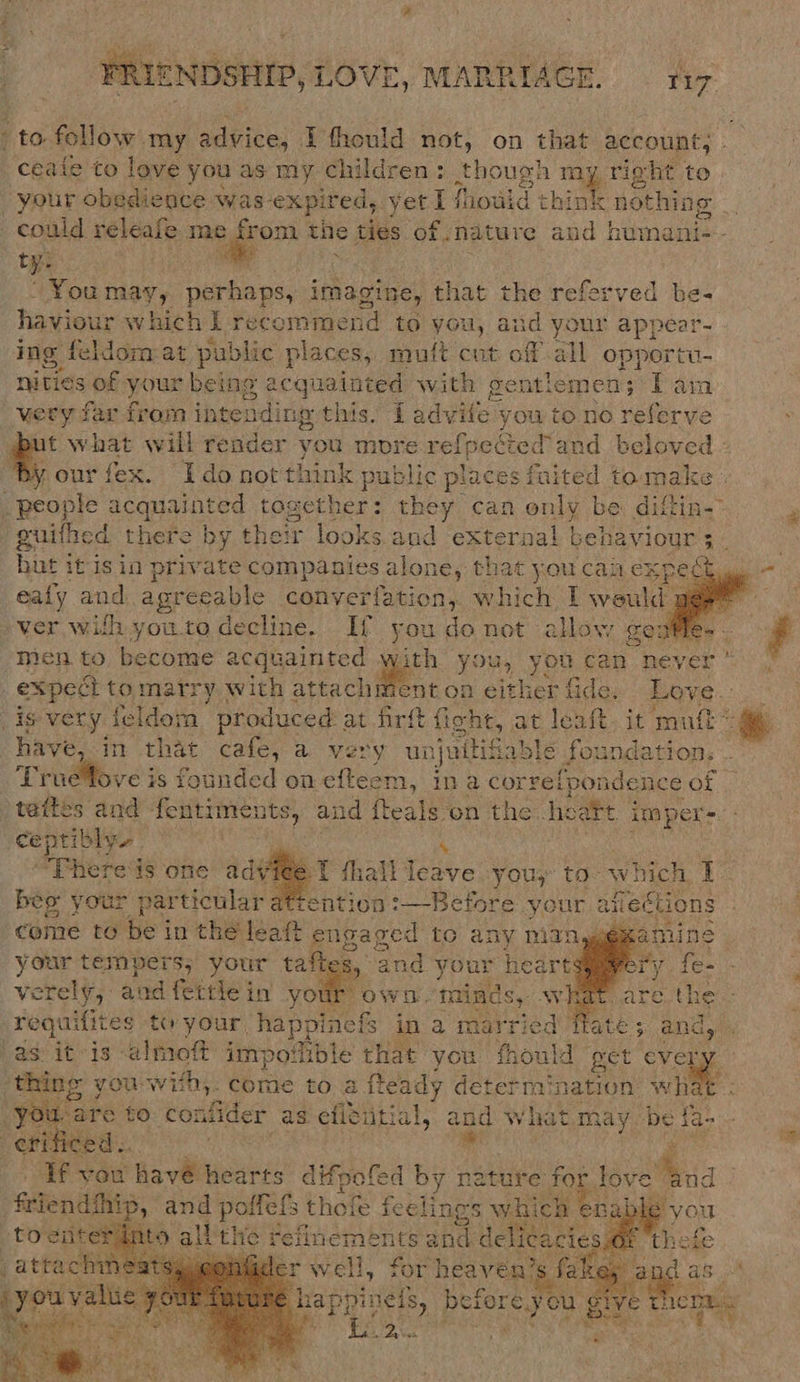 to follow. my advice, Pfhould not, on that account; _ceaie to love you as my children: though my right to your obedience was expired, ba. I fhouid think nothing could saint me o&gt; the ties of nature and humani--- tee é You may, perhaps, imagine, that the referved be- haviour rhich I Fecommbend to ae. aiid your appear- ing feldom:at public places, muft cut off all opportu- nities of your being oe. wath gentiemen; Tam ery far from intending this. Tadv rites you to no referve ut what will render you mbre re {pected and beloved « %, our fex. Idonot think oe ic places inited tomake | People acquainted togeth they can only be diftin- guithed there by their ok and external | behaviour 3 op but it isin private companies alone, that you can ex spect -ealy ands. agreeable converfation,. which Taveahea ver wilh you.to decline. If you do net allow sentle- men to become acquainted with you, you can never : expect tomatry with attachment on either fide. Love. is very feldom produced: at firft fight, at leaft, it ‘mutt have, in that cafe, a very un juisable , foundation: .. Truefove is founded on efteem, in a correipondence of )tattes and fentime ie and fteals on the. heatt pee ceptibly. ; 4 ‘There‘is one adv (thal leave :youy to- which I~ beo your par ‘ticular: Hention &gt;—-Before e.your aii Hections ‘come to be in the leat engaged to any nignyemamine Sr tempers, your taftes, 9 2 and your heartsigmery {e- verely, and fettiein your own. minds, what. : rag ifites to your happinefs ina married fate; and, . as: it-is almoft impoilible that you fhould get every ‘thing you with,. bbe to a fteady determ’ es ht ae : you are to confider as eficitial, and what may be ta-        es vow havé hearts difpofed by nature for love Sioa      we ip, and Waka thofe ieee ied sRable you ent [SMF thete for heaven’s fale : cs as. pe? before you Bet LC ae