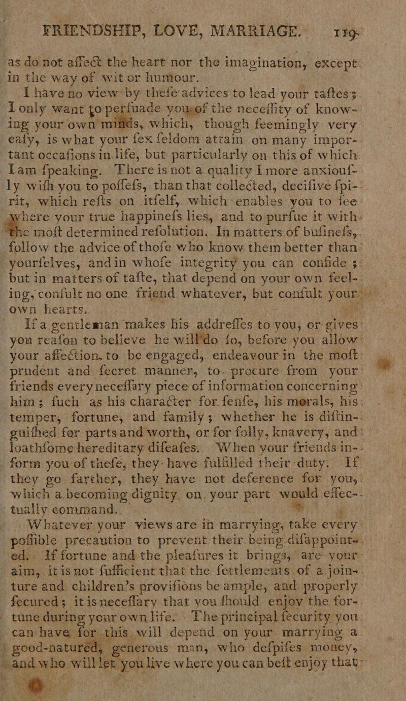 as do not affect the heart nor the imagination, except: in the way of wit or huniour. I have no view by thefe advices to lead your taftes3. -Tonly want to perfuade yousof the neceility of know- ing your own minds, which, though feemingly very ealy, is what your fex feldom attain on many impor-- tant occafions in life, but particularly on this of which: Lam fpeaking. There isnot a quality Lmore anxiouf- ly with you to poflefs, than that collected, decifive {pi- rit, which refis on itfelf, which- Bidhles you to fee ere your true happinefs lies, and to purfue it with: %.., moft determined refolution. In matters of bufinefs,. follow the advice of thofe who know them better than: yourfelves, andin whofe integrity you can confide 5: but in matters of tafte, that desea on your own feel-. ing, confult no one friend whatever, but confult EM” ‘ own hearts. HER, Ifa gentleman makes his addrefles to you, or gives: you reafon to believe he will’do fo, before you allow: your affection. to be engaged, endeavourin the moft- prudent and fecret manner, to. procure from your: * friends every neceflary piece of information concerning: him; fuch as-his character for fenfe, his morals, | his; temper, fortune, and family; whether he is diftin-. guithed fer parts and worth, or for folly, knavery, and: loathfome hereditary difeafes. When your friends in-- form you of thefe, they. have fulfilled their-daty. Lf. they go farther, they have not deference for you,: which a becoming dignity, on. your part: would effec-.- tually command.. * a Whatever your views are in marrying, take every poflible precaution to prevent their. being difappoints. ed, If fortune and the pleafuresit brings, are-your- aim, itisnot fufficient that the fettlements of a join- ture and: children’s provifions be ample, and: properly. fecured; itisneceflary that you fhould enjov the for-. - tune during your own life. The principal {ecurity. you can have for. this. will depend on your marrying a » good-a natured, generous man, who defpifes money, ¥ band w oe will let you live where youcan beft enjoy that:   