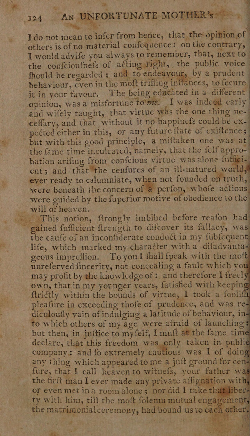  UNFORTUNATE MOTHER’s   ees a ip Ido not mean to infer from hence, that, the’ opinion of : others is of no material confequence: onthe contrary, the confcioufnefs of acting right, the public voice fhould be regarded 5 and to ended youl, PY a prudent | behaviour, even in the moit trifling inifances, to tree ‘ i A! 9 : a : é it in your favour. The being edutated in a different opinion, was a misfortune tome. _i was indeed early and wifely taught, that virtue was the one thing ne-- ceffary, and that without it no happinels could be ex-_ ’           bation arifing from confcious virtue was alone {ufivei ent; and that “the cenfures of an ill-natured wo Ch ever ready to calumniate, when not founded on trut ney were beneath the concern of a perfon, whofe actions. were guided by the fuperior motive of obedience to the This notion, firongly imbibed before reafon had. gained fofficient ftrength to difcover its fallacy, was the caufe of an inconfiderate conduct in my fublequent) life, which marked my character witha difadvanta- geous impreflion. Toyoul fhall{peak with the mo unreferved fincerity, not concealing a fault which you may profit by the knowledge of :, and therefore I free! own, that in my yotnger years, fatisfied with keeping ftritly within the bounds of virtue, I took a foolifh pleafure in exceeding thofe of prudence, and was res diculoufly vain of indulging a latitude of behaviour, in- ‘o which others of my. age were afraid ot launching $ but then, in juftice to myfelf, I muft at the fame time declare, that this freedom was only taken in publi¢ company. and fo extremely sation was I of doin I ment, F te 2 on