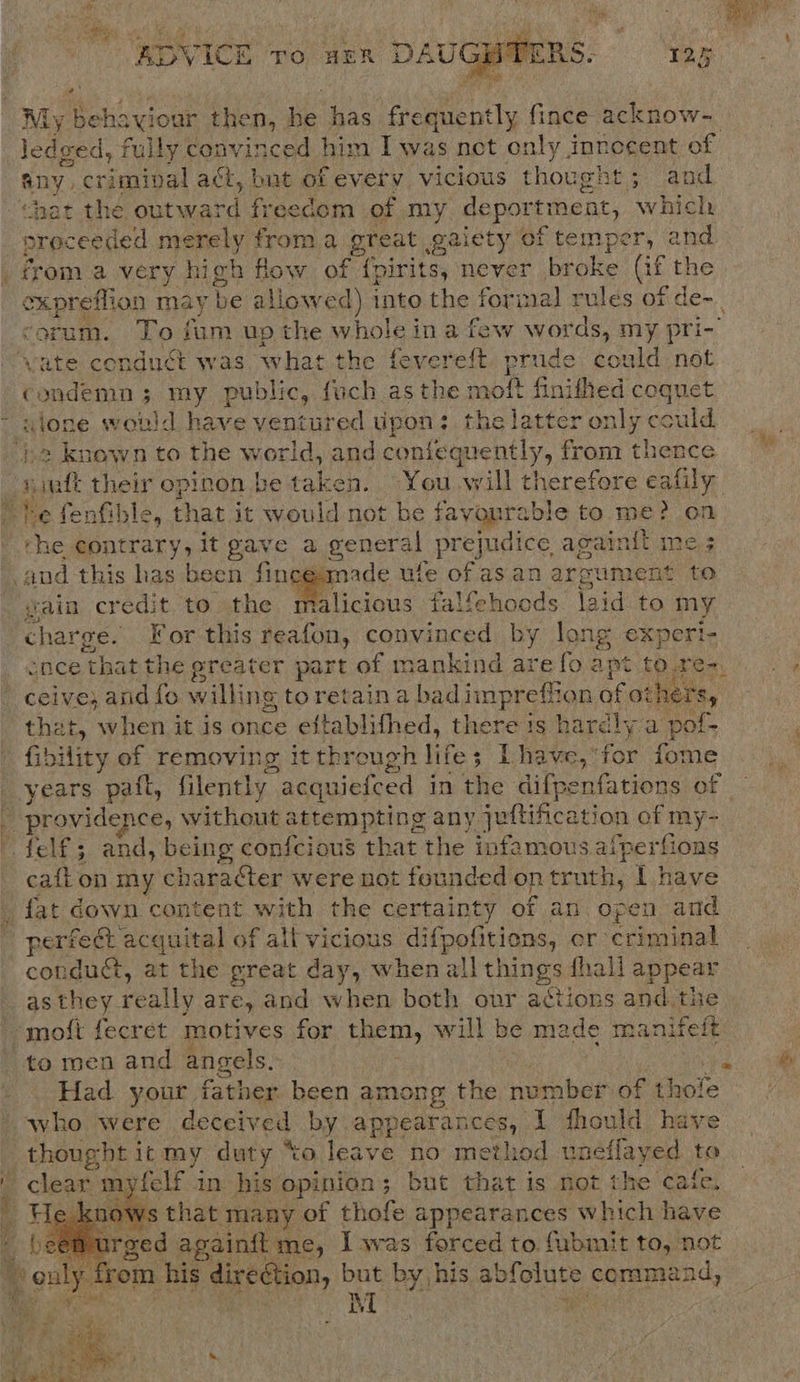 “es ‘rv 7 7 rah 3 % $ Re f aye a) a Bey ee Fag \ ‘es ADVICE To HER DAUGHT  My. , ee: then, he has toimeatly fince acknow- ledeed, fully convinced him Iwas nct only innecent of any. criminal af, but of every vicious thought ; ; and “hat the outward freedom of my deport PMs at, which “proc eeded merely froma great gaiety of temper, and from a very high flow of {pirits, never broke (if the oxpreflion may be allowed) into the formal rules of de-_ ‘orum. To fum up the whole ina few words, my pri- vate conduct was what the fevereft pres, &amp; could not condemn 3 my public, {uch as the moft finithed coquet ~ alone would have ventured tipon: thelatter only ould _» known to the world, and contequently, from thence sinft their opinon be taken. You will therefore eafily he fenfible, that it would not be favourable to me? on the contrary, it gave a general prejudice, againit me.3 and this has be een fin ade ule of as an argument to vain credit to the Wiscous falfehoods \3id to my charge. For this reafon, convinced by long experi- _ ence that the greater part of mankind are fo apt to2 - ceive; and fo willing toretaina bad impreffion of ot} that, when it is once eftablifhed, there is ha arcly a pof- fibility of removing it through life s ; Lhave,*for fome years pat, filently acquieiced in the difpenfations of - Sy providence, without attempting any jeltification of my felf; and, being confcious that the infamous alae ripe cafton my character were not founded on truth, | have _ fat down content with the certainty of an open and perfect acquital of all vicious difpofitions, er criminal conduct, at the great day, when all Things fhall appear as they. really are, and when both ovr actions and the -moit fecret motives for them, will be made manifelt to men and angels. reer  &amp; Had your father been among the number of thofe - who were deceived by appearances, I fhould have thought itmy duty “to leave no method uneffayed to ' clear m felf 1 in his opinion; but that is not the ‘cafe, knows that many of thofe appearances which have irged againit me, I was forced to fubmit to, not yom | his direction, but by his abf cure coramaad,     