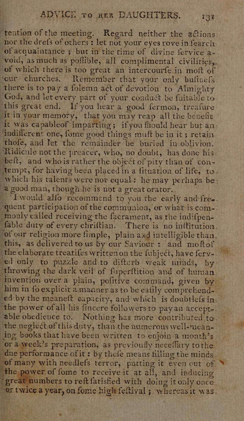 tention of the meeting. Regard neither the actions: -nor the dre({s of others: let not your eyes rove in fearcht of acquaintance ; but in the time of divine fervice a- void, as much as poflible, all complimental civilities,. of which there is too preat an intercourfe in moft of ‘our churches. Remember that your only bufinefs. there is to pay a folemn aét of devotion to Almighty ‘God, and let every part of your condus be fuitable to this great end. If you hear a good fermon, treafure it'in your memory, that you may reap all the benefit ‘it Was capableof imparting; ifyou fhould hear but an. indifferent one, fome good things muft be in it; retain thofe, and fet the remainder be buried in oblivion. ‘Ridicule not the preacer, who, no doubt, has done his. ‘beft, and whois rather the object of pity than of con- tempt, for having been placed in a fituation of life, to, “which his talents were nor equal: he may perhaps. be: a good man, thongh:he is not a great orator.. ' would alfo recommend to you the early and-fres. “quent participation of the communion, or what is-com-- monly called receiving the facrament, as the indifpen- fable duty of every chriftian. There is no inftitution, “of our religion more fimple, plain aad intelligible than, this, as deliveredtous by our Saviour: and moftof _ the elaborate treatifes written on the fubje@, have ferv-. ed only to puzzle and to difterb weak minds, by&gt; throwing the dark veil of fiuperftition and of human. _ ‘invention over.a plain, pofittve command, given by him in fo explicit a manner as to be ealily comprehend- ‘ed-by the meaneft capacity, and which is doubtlefs in. ‘the power ofall his fincere followers to payan accept-. able obedience to. Nothing has more contributed to. the neglect.of this duty, than.the numerous well-nean- ing books that have been written to enjoin.a month’s “or a-wecek’s preparation, as previoufly neceflary tothe Bic eHora tack ofit: by thefe means tilling the minds, vyof many with needlefs terror, putting it even out of V the P .of fome to receive it at all, and: inducing reat numbers to reft{atisied with doing it only once _ or twice a year, on fome high feltival ; whereasit was.          