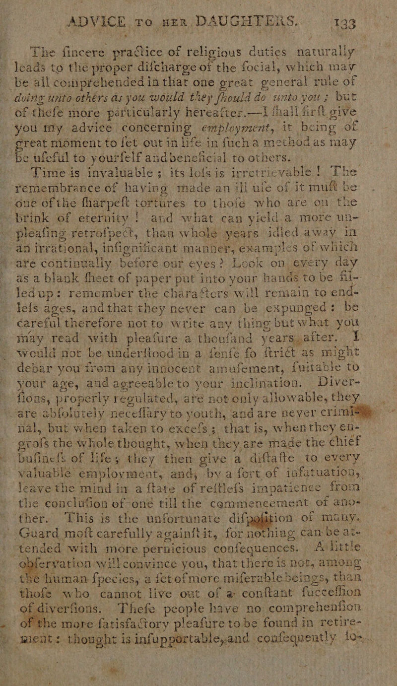 ‘ The fincere practice of religious duties naturally leads to the proper difcharge of the focial, which may of thefe more particularly hereafter.—t! thall firlt give you my advice concerning employment, it being of. great moment to fet out in life in fucha method as may be ufeful to yourfelf andbeneficial to others. . Time is invaluable ; its lofsis ir eee ! The remembrance of having made an ill ule of it muft be one of the fharpefe tortiires to thofe who are on the brink of eternity ! and what can yield.a more un- an irrational, infignificant manner, exam] ples of whiich as a blank fheet of paper put into your hands to be fil- ledup: remember the charaers will remaia to end- leis ages, a andthat they never can be expunged: be careful therefore not to write any thing but what you may read with pleafure a thoufand years,after. B 4 would not be underflood in a fenfé fo ftrict as might debar you trem any innocent amufement, {ui table to your age, and agreeable to your inclination. Diver- fions, properly regulated, are not only allo. wable, they nal, but when taken to excels fee hat is, whenthey en- grote the whole thought, when they are made the chief bufine!s of Life they them give a diftafte to every valuable employment, and, by a fort of infatuation, leave the mind in a {tate af re{tlefs impatience from the conclufion of one till the commencement ef ano- ervation will convince you, that there is not, among - &gt; human fpecies, a fetof more miferable beings, than thote who cannot live out of a conftant fucceffion   diverfions. Thefe Peon have no: com prehention f the more fatisfactory pleafure tobe found in retire- wn