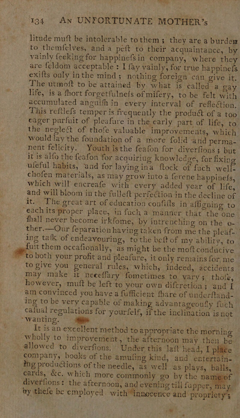   rap 194. An UNFORTUNATE MOTHER’; litude mutt be intolerable to them ; they are a burdew to themfelves, anda peft to their acquaintance, by _ vainly feeking for happinefsin company, where they are feldom acceptable : I fay vainly, for true happinefs exifts only inthe mind ; nothing foreign can. give it, The utmoft to be attained by what is called a gay life, is a fhort forgetfulnefs of mifery, to be felt with accumulated anguish in every interval of refle@ion. This reftlefs temper is frequently the product of a too eager purfuit of pleafure in the early part of life, to the negle&amp;t of thofe valuable improvements, which would lay the foundation of a more folid and perma- nent felicity. Youth isthe feafon for diverfions; but it is alfo the feafon for acquiriug knowledge, for fixin ufeful habits, and for laying ina ftock of fach well. chofen materials, as may grow into a ferene happinefs, which will encreafe with every added year of life, and will bloom in the fulleft perfection in the decline of it. The great art of education confifts in afligning to “€achits proper place, in fach a manner that the one fhall never become irkfome, by intrenching on the o- ther.—Our feparation having taken from me the pleaf-. ing tak of endeavouring, tothe beft of my ability, to fuit them occafionally, as might be the moft conducive to give you general rules, which, indeed, accidents may make it neeeffary fometimes to. vary; thofe, however, mutt be left to your own diferetion; and I am convinced you have a fufficient thare of underftand- ing to be very capable of making advantageoufly fuch calual regulations for yourfelf, if the inclination is not “Wanting. ue eet aby ae deat It is an excellent method to appropriate the morning wholly to improvement, the afternoon may then be: allowed ‘to diverfions. Under this laft head, I place company, books of the amufing kind, and entertain- ing productions of the needle, as well as plays, balis, cards, &amp;c. which more commonly go by the cae diverfions: the afternoon, and evening till fupper, nm ye ay thefe be employed. with “innocence and’ propriety; 7