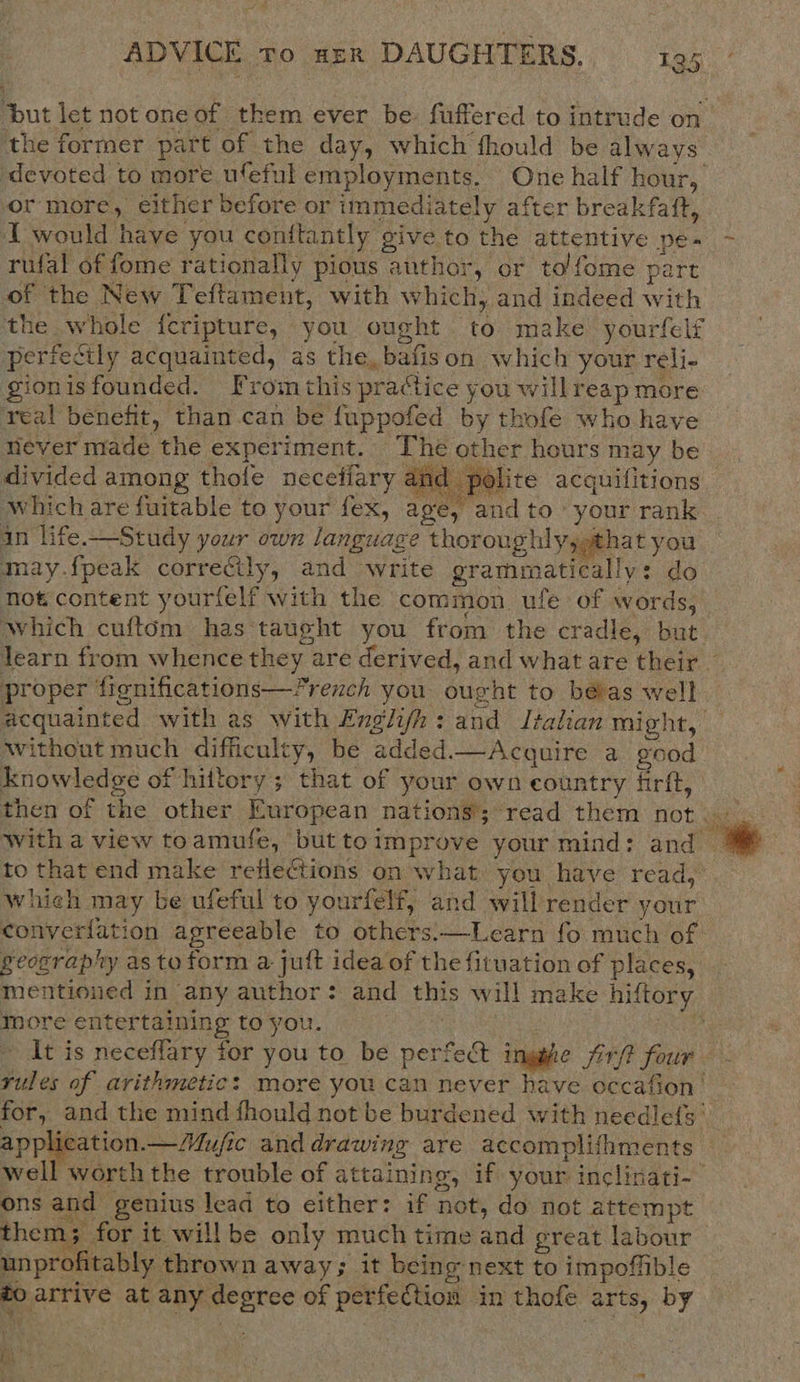 the former part of the day, which fhould be always devoted to more ufeful employments. One half hour, or more, either before or immediately after breakfaft, I would have you conftantly give to the attentive pe- rufal of fome rationally pious author, or to/fome part of the New Teftament, with which, and indeed with the whole fcripture, you ought to make yourfelf perfectly acquainted, as the, bafison which your reli- gionisfounded. Fromthis practice you willreap more real benefit, than can be fuppofed by thofe who have never made the experiment. The other hours may be divided among thofe neceffary amd polite acquifitions which are fuitable to your fex, age, and to your rank in life.—Study your own language thoroughly, that you may.fpeak correctly, and write grammatically: do not content yourfelf with the common ufe of words, Which cuftom has taught you from the cradle, but proper fignifications—French you ought to bévas well without much difficulty, be added.—Acquire a good knowledge of hittory; that of your own country firft, to that end make reflections on what you have read, which may be ufeful to yourfelf, and will render vour y ’ y geosraphy asto form a juft idea of the fituation of places, mentioned in any author: and this will make hiftory more entertaining to you. . application.—Mufic and drawing are accomplishments ons and genius lead to either: if not, do not attempt unprofitably thrown away; it being next to impoffible to arrive at any degree of perfection in thofe arts, by RY