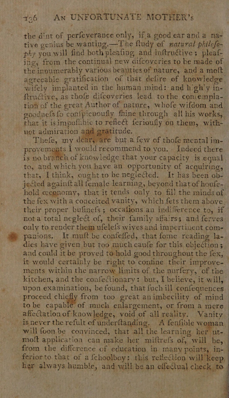 the dint of perfeverance only, if.a good earand a na-~ tive genius be wanting.—The fludy of natural philofo- phy you will find both pleafing and inftrnuctive; pleaf- jing, from the continual new difcoveries to be made of the innumerably various beauties of nature, and a moft agreeable pratification of that delire ef knowledge wifely implanted in the human mind:-and h'gh'y in- ftructive, as thofe difcoveries lead to the convempla- gooduels fo conipicuoufly fhine through all his works, uct admiration am atitude, Thefe, my dear; are but.a few of thofe mental im- provements 1 would recommend to you. . Indeed there is no urate of knowledge that your capacity is equal to, and which you have an opportunity of acquiring, that, I think, ought to be neglected. It has been ob- jected againft all female learning, beyond that of houfe- hold eecgnomy, that it tends only to fill the minds of   nota total neglect of, their family affairss and ferves only to render them ufelels wives and impertinent com- panions. It muft.be confelled, that fome reading la- it would certainly be right to confine their improve- ments within the narrow limits of. the nurfery, of the kitchen, and the confectionary: but, I believe, it will, upon examination, be found, that fuch ill confequences proceed chiefly from too great animbecility of mind tobe capable’ of much enlargement, or from a mere affeQation of kaowledge, void of all reality. Vanity isnever the refult of underflanding. A fenfible woman will foon. be convinced, that all the learning her ut- moft application can make her miftrefs of, will be, from the difference of education, in many points, i  her always humble, aad willbe an effectual check to   