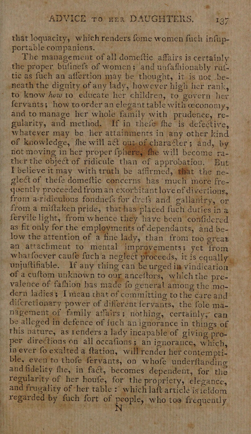 o r ‘ADVICE ro wen DAUGHTERS. — 197 portable companions. © that loquacity, which renders fome women fuch infup- the proper bufinefs of women; and unfafhionably rat- ic as fuch an aflertion may be thought, it is not be- to know hew to educate her children, to govern her fervants; how toorder an elegant table with aeconomy, and tomanage her whole family with prudence, re- lari hod. If in thefee fhe is defectiv guiarity, and-method. If in theie* fhe is defective, aes whatever may be her attainments in any other kind of knowledge, fhe will a&amp;t oun ofcharaSter; and, by not moving in her proper {pheére, fhe will become ra- ther the object of ridicule than of approbation. But I believe it may with truth be affirmed, @Mat the ne- glect of thefe domeftic concerns has’ much more fre- quently proceeded from an exorbitant love of divertions, from a-ridiculous fonduefs for drefs and gallantry, or    as fit only for the employments of dependants, and be- low the attention of a fine lady, than from too great an attachment to mental improvements; yet from valence of fafhion has made difcretionary power of different fervants, the fole ma- nagement of family atfairs ; nothing, certainly, can be alleged in defence of {uch an ignorance in things of this nature, as tenders a lady incapable of giving pro- per directions on all occafions; an ignorance, which, Rae, ae se os &gt; co eee ee