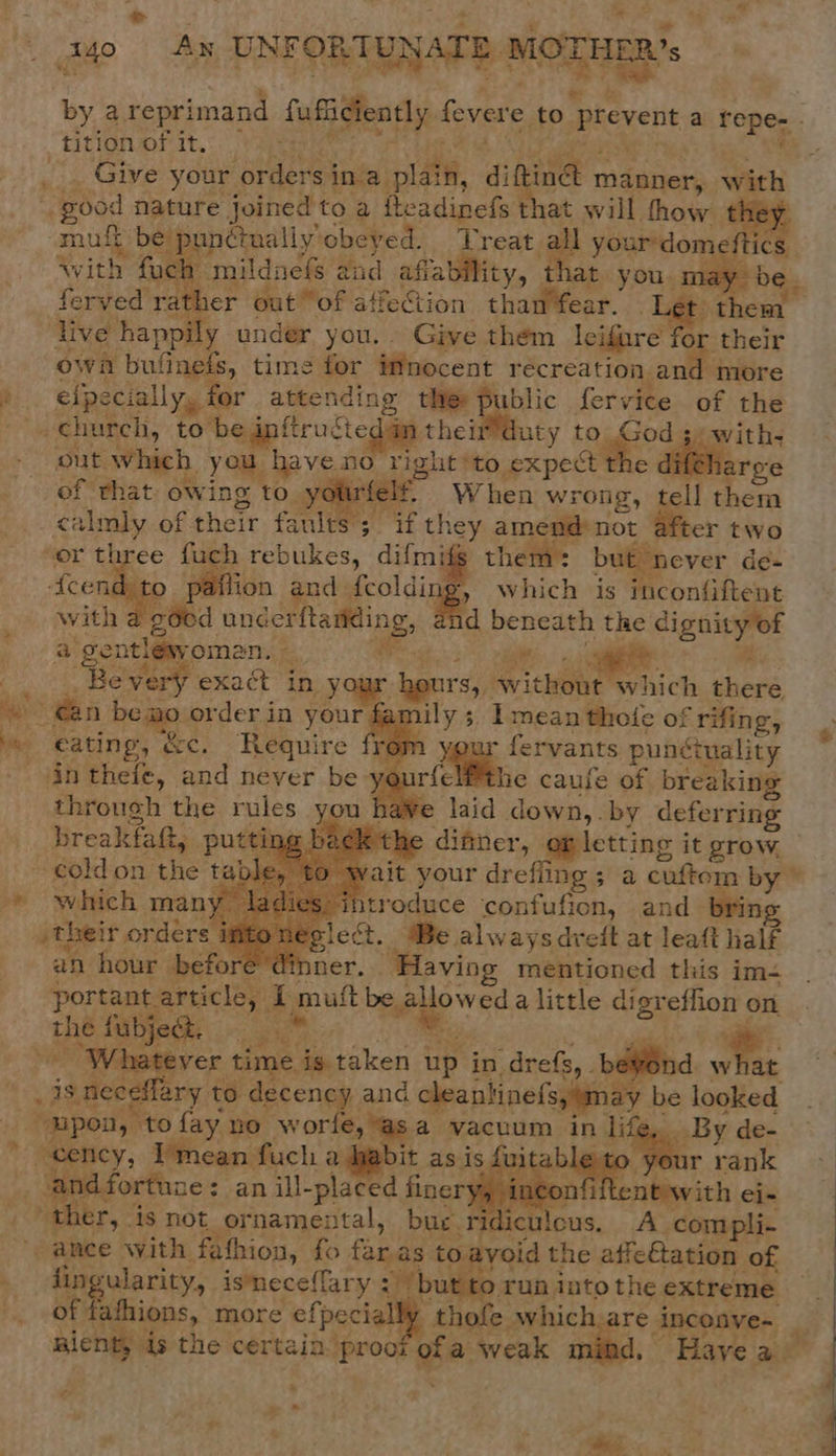 “ tuo Ay UNFORTUNATE, OTHER’. by a reprimand fufiicientl; y feyere to prevent a repe . tition of it, __ Give your orders ina plate, ditind n manner, with Ebod nature joined to a iteadinefs that will thow they muft be pun¢tually’ obeyed. Treat all your domi With Mae mildnefs a fad afia bility, hat you. may feryed rather out “of affection than'fear. Tat then live happi ly under you. Give them leifare for their owa buiinefs, time for iMnocent recreation and more elpecially, for attending the: public fervice of the a theim duty | to God 3) -with- out which. you have no right *to expect the difeh: of that owing to ye felt. When wr rong, ell them calmly of. their faults; if they amend not after two or th te fuch rebukes, difmifg them: but never de-         Acene Aion and | {coldi ig, which is inconfiftent with ae unéerftanding, and _ beneath the eg tes a gontlew, omen. — a oi     “Be very exaét in yous hours, without which aay n bemo « order in your f umily ; ; Imean thoie of f rifing, fervants punctuality felfthe caufe of breaking ye laid down,. by deferring &gt; difiter, op letting i it grow. ait your drefiing ; a cuftom by”       in theie, and never be ys through the rules breakfat, putti    which many 1 ntroduce ‘confufion, and ng their orders in plect, Be always dreft at leatt half an hour | ‘dinner. “Having mentioned this im- portant; ticle, i muft Pewee ved a little digreffion on Jae fubject. ar ‘What i eraken up in. “drefs, . bevond i _ isnee ¢ lary to decency and cleantinefs, may. be looked. upon, “to fay no wor €, asa vacuum in lif cency, Imean fuch a habit as is fuit fortune: an ill-placed finer yy inc     fingularity, isneceffary : ‘but to run into this extreme of fafhions, more efpeciall thofe which are inconve~ alent ds the certain. proof 5 a weak | ‘Have a! » x“ ~ * -