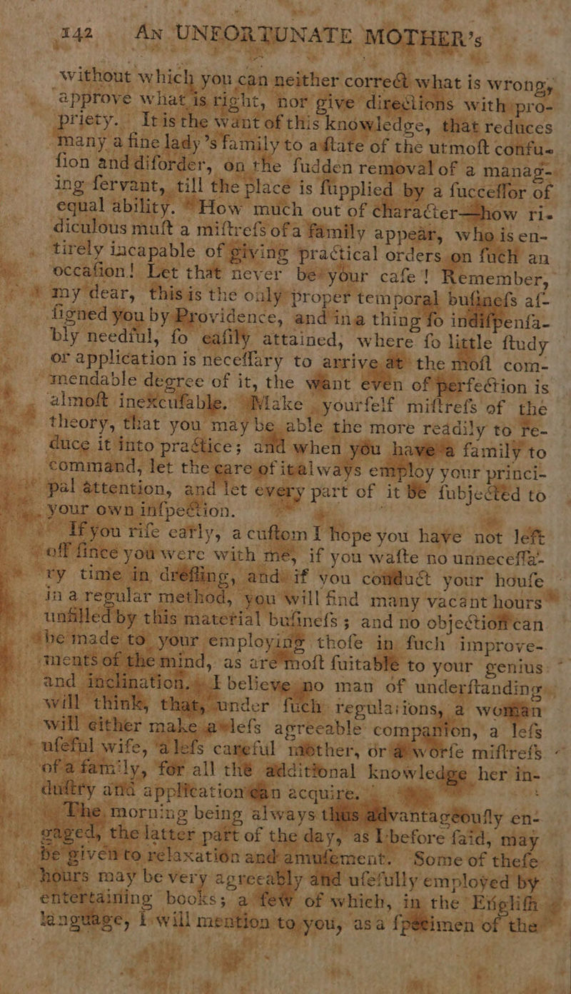 &gt; ae . oi. ’ a ‘ , # 142 An UNEORTUNATE MOTHER’. without ve you can: neither cored y what is wrong, hey “approve wha ‘is right hor gi give directic iS caithdeae a  Rae + Tris the Wantartni: knowledge, that reduces any a fine ady ’s family to adtate of the utmoft confus fion and diforder, on nth e fudden te of a manag-— Inge staan abe the ee. is fupplie a fucceflor of equal ability. “How much out of aracter- % .    _ figned you by Providence, andina thing fo i fpe bly cee fo ‘eafily” attained, where fo li or application j is neceffary to arrive at the we “-mendable degree of it, the want en ) fection is &gt;. almoft. inexcufable. Wake _ yourfelf miftrefs of pe eu theory, that you may be able the more readily to Te- duce. it into prac Bice; 2 ae when 3 you nhave-a family to command, ; det ss italwa s employ your princi- eee pal attention, and let ag ie t of it te fubjected to “». your own infpeSion. 4 ; oe TE vou rife eafly, a cufton : “ofiace Je cg with mé, if you wafte no unneceffa- he in dr ings and. if you Be your houfe _                   a ae | db y this1 Gnels ; and: nO objectiotie can tance é ee Brae ihofe in. fuch improve-. em. ind as are'moit fuitablé to your genius: *    mo manu oF unde ‘ftanding:. Q that, under fuc a regularions. vomma &gt; will either ects: agreeable: com site, a lefs ry » nfefal wife, ‘a lef fe miflrefs ~ of family, ‘for all th additional ‘know ledgg. her/ih- in- ty ana palteatiomge acquires ts. y he, morni ng being always t - gaged, th s latter part of th da       v antagéoully en- , as L-before faid, ‘ay ep ment. ‘Some WF thes urs may be vei bly and rape employed es hit ssa mee of which, the: Eng a e guage, Twill oo sean asa ie imen of the ‘ek . , : Ber te wy Re i; ee C ore axat    