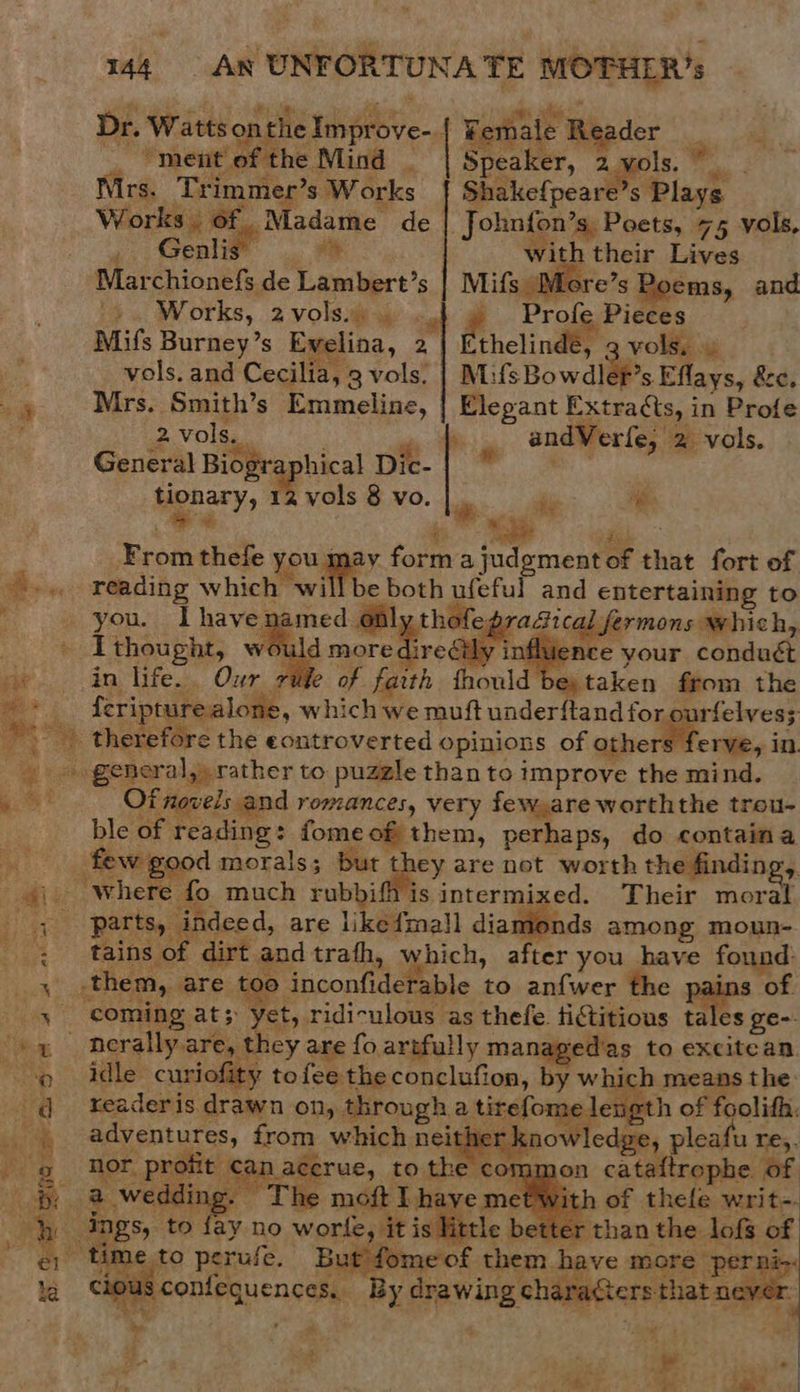  ie oe eit ne i - = * se Ta eS a at es 0 ee sigs — = re 144 An UNFORTUNATE tail  Dr. Watts ont the ‘Tee, Femal ie ypder Vent of the Mind _ | Speaker, 2yvols.” . Nirs. Tri aoe ’s Works f{ Shakefpeare’s Plays Works. of Madame de | John{on’s, Poets, 75 vols, 4 Genlift with their Lives Marchionefs de fea, Mifs ‘More’s ems, and +. Works, 2 volsiiay cub @ Prof Pieces Mifs Burney’s Ewelina, 2 ethelinde, vols. vols. and Cecilia, 3 volat MifsBowdler’s Eflays, &amp;e, Mrs. Smith’s Emmeline, | Elegant Extracts, in Profe   2 vols. sa andVerfe, m= vols. General Biographical Dic-| * Mgnary, 2 vols 8 vo. di “ip ae thefe you may form a judoment oF tht fort of reading which will be both ufeful and cbtertaliaie to you. I havenamed. onl thof 4 fe whi I thought, would more direétly influen : in life... Our rife of faith fhould Sitsken from the feripturealone, which we muft underftand for ourfelves;     general,» rather to puzzle than to improve the mind. Of novels and romances, very few,are worththe trou- ble of reading: fomeof them, perhaps, do containa Pcie good morals ; but ‘ape are not worth the finding, where fo much rubbifh is intermixed. Their moral - parts, indeed, are likefmall diamonds among moun- tains of dirt andtrath, which, after you have found: them, are too inconfiderable to anfwer the pains of coming at; i ridiculous as thefe tictitious tales ge-. idle curiofity tofee the conclufion, by whi readeris drawn on, through a tiselons alien o of | coli enue: from which nei now ledge, pleaf u Tes. _ ‘nor profit ¢ macerue, to en cong 10n cataftrophe of ie ae Tie moft I haye m: ay no worle, it is Wa be ime to perufe. But fomeof them have more perni-. re) peonienucn sates By crewing characters that ne, r    1 of thele writ-. than the lofs of       a 