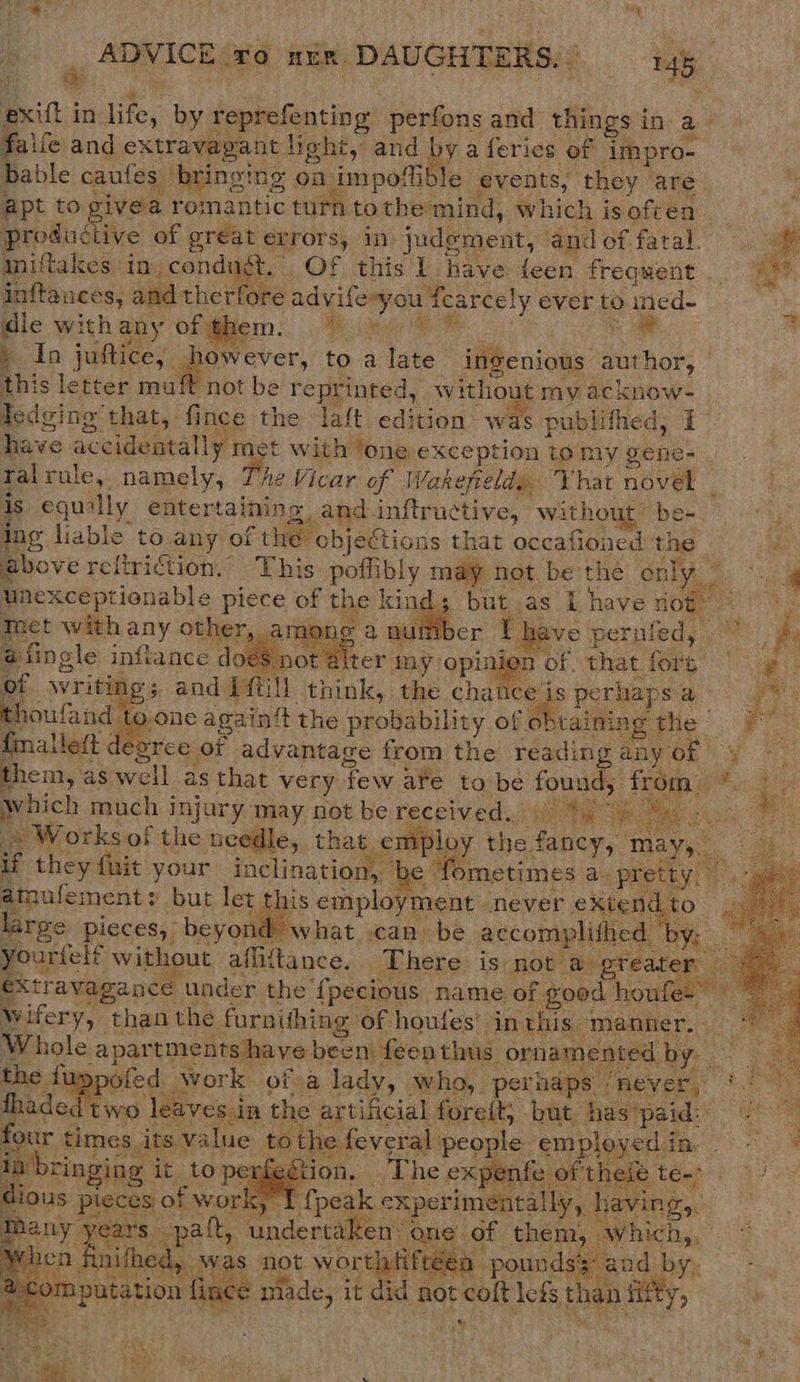 exitt i in ae by reprefenting pe ivis and things i in a falfe and extravagant hoht, and by a ferics of Tmpro- bable caufes bringing oa impollible. events, they are apt to civea romantic turn to the mind, w hich i is often productive of gréat errors, in. judement, and of fatal. aniftakes. in condugt, . OF this I have feen frequent ._ inftances, and the deke ad vifeyou f icarcely ever to aned- ‘ dle with any Ofgem: Ree % * : h In juttice,. lr to a ate ingenious | author, this ae mu   A enon ay rule, inthis he eat of Wake Vie Phat nOGee ‘ equally entertaining, and inftrue tive, without’ be- ing liable to. ) anny of the objections that occafioned ey . above reftriction.” This potiibly thir het. bethe only 7) °:. lnexceptionable piece of the kin gp Day as | have ioe Tact with any other, among a aut r Theve pernfed, ies a fingle inftance does. not alter my. gee A of. that fore ae he NY vriting 5 and 1ftill think, the chauce’is perhaps ge thoufand to.one againtt the probability of obtaining re. F fnallett &lt; sor ee of advantage from the reading any ory them, as well as that very few ate to be peek from Which much injury: may, not be received.) Me ee Mae cc . Works of the needle, that employ the. Geen may, a if they fait your inclination, ‘be fometimes a. pret we Mufement: but let this employment never extend large pieces, beyond what can be accomplithed by: | yourtelf without afliftance. There: is not’ ‘@ greater Z Xtr avagance under the ‘{pecious name of good houfes” . Wwifery, than the furntthing of houfes’ inthis. ‘manner. meee Whole apartments have been feenthus ornamented b the fi pofed work of a lady, who, perhap never, : two leaves in the artificial foreit, but has paid: four times. its value tothe feveral | people employed i fon” oe rin gj on, The expent er ihele, beg t 4 ot ‘T fpeak experimentally, having,, 5 opal, undertaken: one of them. vhic) eG ies am Was not worthtiftéea pounds: and ah Pee tne: made, it did not none lets than fifty,                             ae ious pieces of wor! m vied     