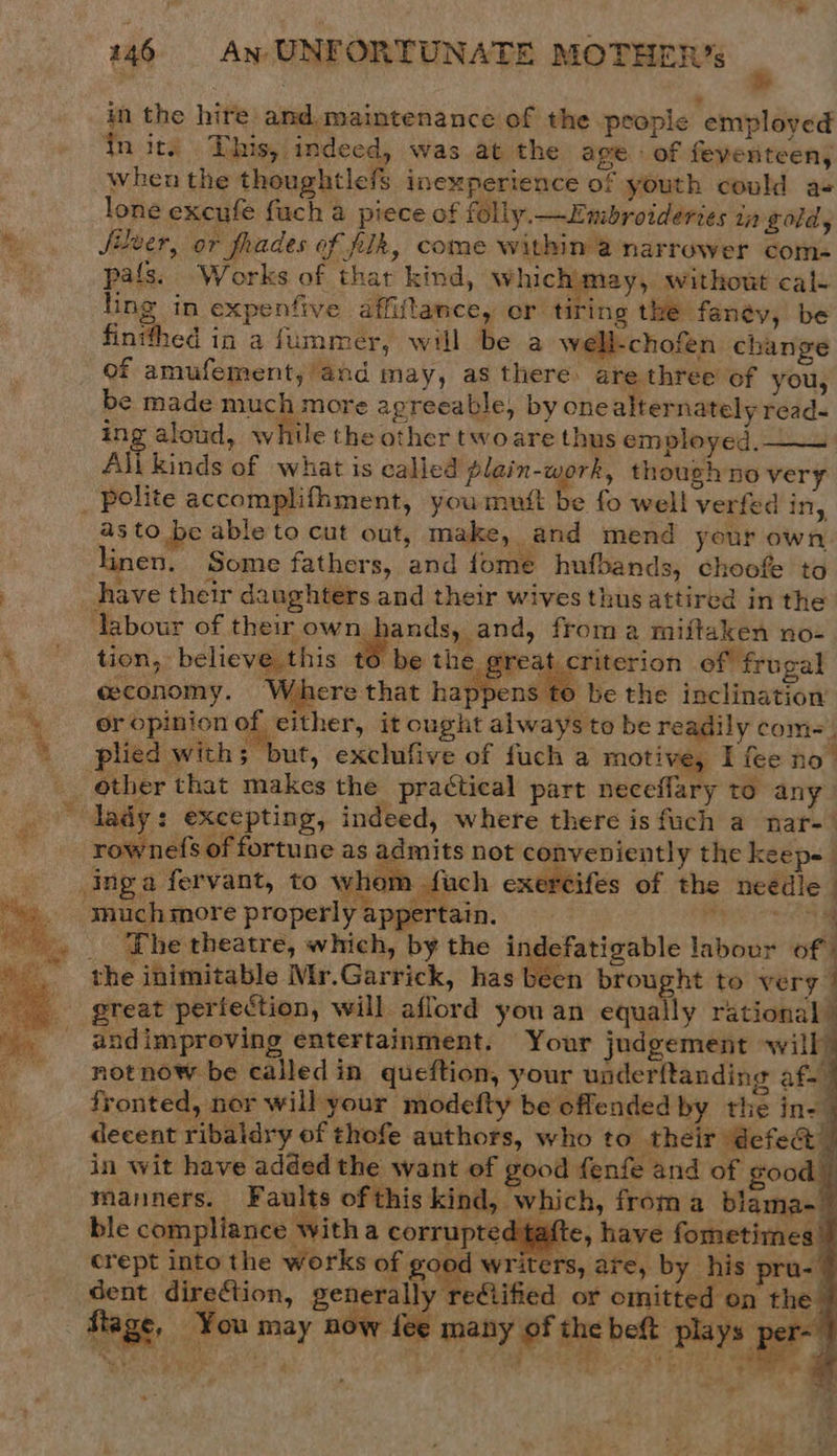vat  146 AN UNFORTUNATE MOTHER’ 7 in the hire and. maintenance of the people employed qn its This, indeed, was at the age of feventeen, when the thoughtlefs inexperience of youth could a« lone excufe fuch a piece of folly. —Embroideries in gold, Silver, or frades of pik, come within @ narrower coms pals. Works of that kind, Whichimay, without cal- ling in expenfive affiftance, or tiring the fanéy, be fintfhed in a fummer, will be a well-chofen change of amufement, and may, as there are three of you, be made much more agreeable, by one alternately read- ing aloud, while the other twoare thus employed, All kinds of what is called plain-work, though no very a3 to be able to cut out, make, and mend your own linen. Some fathers, and fome hufbands, choofe to tion, believe this to be the great criterion ef frugal ceconomy. Where that happens to be the inclination or opinion of either, it cought always to be readily com=. plied with; but, exclufive of fuch a motive, I fee no’ rownefs of fortune as admits not conveniently the keep- _ Lhe theatre, which, by the indefatigable labour of) the inimitable Mr.Garrick, has been brought to very great perfection, will aflord you an equally rational | andimproving entertainment. Your judgement will not now be calledin queftion, your under{tanding af. 7 fronted, nor will your modefty be offended by thie in-_ decent ribaldry of thofe authors, who to their defeat | in wit have added the want of good fenfe and of good — manners. Faults ofthis kind, which, froma blama-_ ble compliance with a corrupted tafte, have fometimes | crept into the works of pou writers, are, by his pru- 7 dent direction, generally refiified or omitted on the lly” tage, You may nw (ae many of the beft plays ‘per        