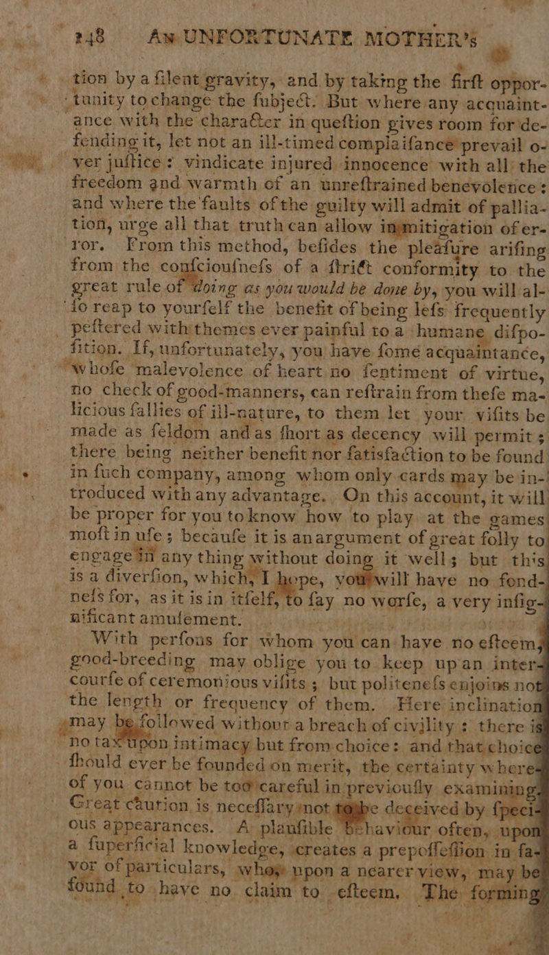tunity tochange the fubject. But where any acquaint- ance with the chara@ter in queftion gives room for ‘de- fending it, let not an ill-timed complaifance prevail o- “yer juftice ? vindicate injured innocence with all the freedom and warmth of an unreftrained benevolence: and where the faults of the guilty will admit of pallia- tion, urge all that truth can allow immitigation of er- ‘ror. From this method, befides the pleafure arifing from the Cagisioafnels of a ftri€t conformity to the great rule of doing as you would be done by, you will al- ‘to reap to yourfelf the benefit of being lefs frequently fition. If, unfortunately, you have fomé a cquaintancée, whofe ‘malevolence of heart no fentiment of virtue, no check of good-manners, can reftrain from thefe ma- licious fallies of il]-nature, to them let your vifits be made as feldom andas fhort as decency will permit ; there being neither benefit nor fatisfaftion to be found in fuch company, among whom only cards may be in- troduced with any advantage. On this account, it will be proper for you toknow how to play at the games moftin ufe; becaufe it is anargument of great folly to engage in any thing without doing it wells but this om will have no fond- neis for, as it isin itfelf, to fay no worfe, a very infig~ nificant aroulement. ee Mah iene TG yes ey With perfons for whom you can have no eftcem) (good-breeding. may oblige you to keep upan inter- courfe of ceremonious vilits ; but politene{s enjoins not the length or frequency of them. Here inclination             ‘no ta n intimacy but from choice: and that choice of you cannot be to@ careful in previoully eXamining- a   r often, up ous appearances. A planfible | vor of particulars, whos upon a nearer view, found to have no claim to efteem, The