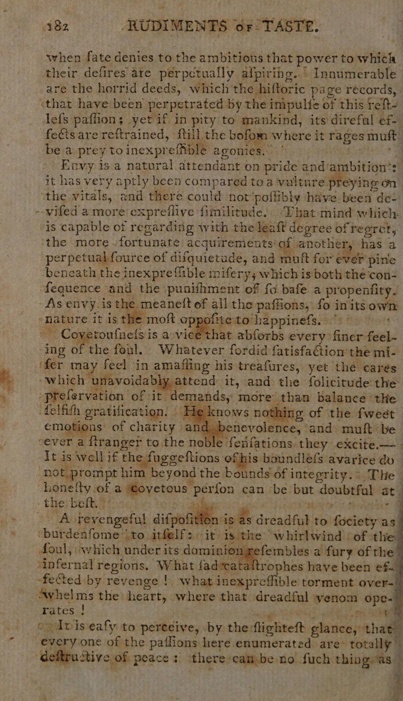when fate denies to the ambitious that power to which their defires are perpetually afpiring..° Innumerable are the horrid deeds, which the hiftoric page records, ‘that have been perpetrated by the inipulfe of this reht- lefs paflion; yet if in pity te mankind, its direful ef- fects are reftrained, fill the bofom where it rages muft be a prey toinexprefible agonies.” ‘ Sees Envy is a natural attendant on pride and ambition‘: it has very aptly been compared toa vulture preying on the vitals, and there could not’poffibly have been de= --wifed amore expreilive fimilitude.: Lhat mind which. is capable ot regarding with the leaft degree of reeret, the more .fortunate acquirementsof another, has a - perpetual fource of difquietude, and muft for ever pine beneath the inexpreflible mifery; which is both the con- fequence and the punifhment of fo bafe a propenfity. As envy. is the meanetft ef all the paffions, fo initsown ‘nature it is the moft oppofite:to‘happinefs. -- Coyetoufnelsis a rieithse abforbs every finer feel- ‘ing of the foul. Whatever fordid fatisfaétion the mi- % ‘fer may feel ‘in amafling his treafures, yet thé carés 4 ‘which unavoidably attend it, and the folicitude the % appelarv: : gi. . , 2 ition of it demands, more than balance the delith gratification. He knows nothing of the fweet emotions of charity an enevolence, ‘and: muft be cever a ftranger to the noble feiifations they excite.—- It is well if the fuggeftions ere avarice dv | “not prompt him beyond the bounds of integrity. : The hLonelty ef a €ovetous perfon can be but doubtfal at_ therbelty -. Sey eee eet te | Avrevengeful difpofition is as dreadful to fociety as. * veburdenfome to. athelfs it: is the’ whirlwind /of the doul, which under its dominion refembles a fury of the’ ‘infernal regions, What fadecataftrophes have been ef. “fected by revenge !. what inexpreffible torment over- Avhelms the heart, where that dreadful wenom ope- rates ! nigh LANE ee ev Iviseafy to pereeive, by theflighteft glance, that everyone of the pailions here enumerated are® totally” ‘deftrustive of peace: there-cambe no fuch thing as $ : * ome iv i ? ”