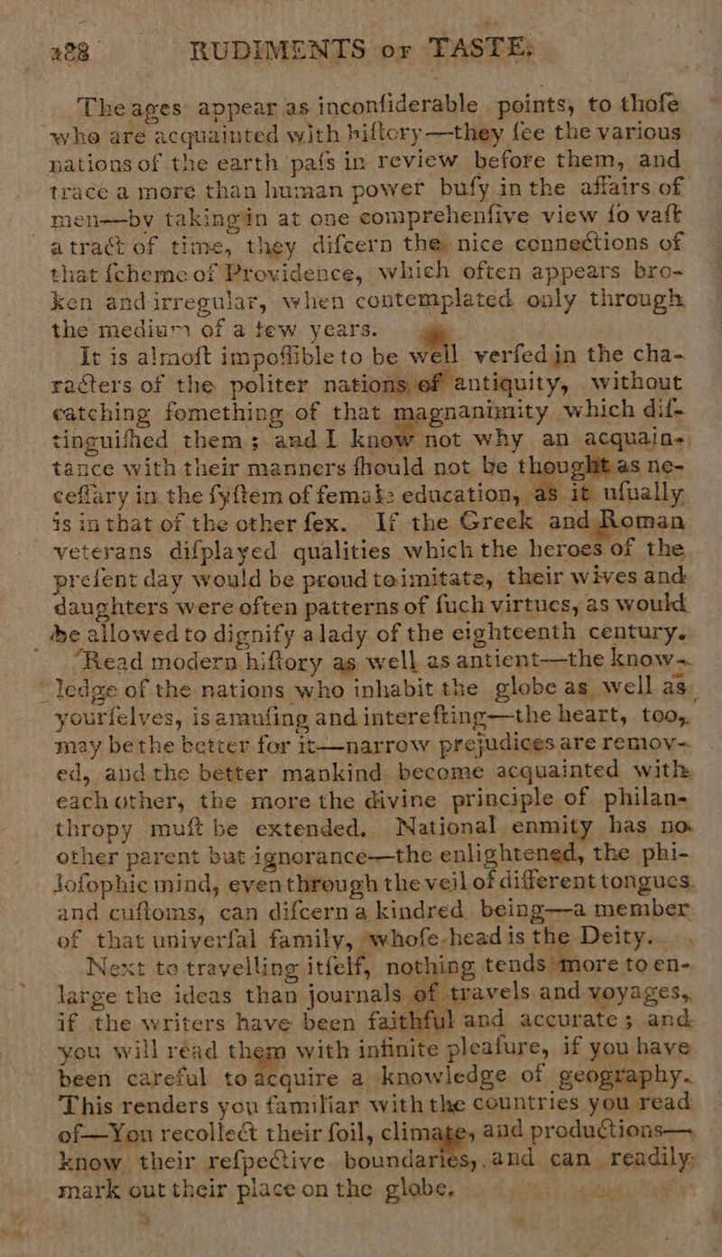 Theages appear as inconfiderable points, to thofe whe are acquainted with biftory —they fee the various nations of the earth pats in review before them, and trace a more than human power bufy inthe affairs of men—by takingin at one comprehenfive view fo vait atract of time, they difcern the, nice connections of that fcheme of Providence, which often appears bro- ken andirregular, when contemplated only through the medium of atew years. gp It is alrnoft impoflible to be well verfedjn the cha- racters of the politer nations of antiquity, without catching fomething of that magnanimity which dif. tinguifhed them; aud 1 know not why an acquain- tance with their manners fhould not be thought as ne- ceflary in the fyftem of femak: education, a8 it ufnally is in that of the other fex.. If the Greek and Roman veterans difplayed qualities which the heroes of the prefent day would be proud teimitate, their wives and daughters were often patterns of fuch virtues, as would _ be allowed to dignify alady of the eighteenth century. “Read modern hiftory as well as antient—the know- “ledge of the nations who inhabit the globe as well ag. yourfelves, isarmufing and interefting—the heart, too, may bethe better for it——narrow prejudices are remov~ ed, and the better mankind become acquainted with eachother, the more the divine principle of philan- thropy muft be extended, National enmity has no other parent but ignorance—the enlightened, the phi- _ Jofophic mind, eventhrough the veil of diferent tongucs. and cuftoms, can difcerna kindred being—-a member of that univerfal family, whofe-head is the Deity... Next to travelling itfelf, nothing tends more to en- large the ideas than journals of travels and voyages, if the writers have been faithful and accurate; and you will read them with infinite pleafure, if you have been careful toacquire a knowledge of geography. This renders you familiar with the countries you read of—You recollect their foil, climage, aud productions—. know. their refpeCtive. boundaries,.and can readily; mark out their place on the globe, cys) ai A »y