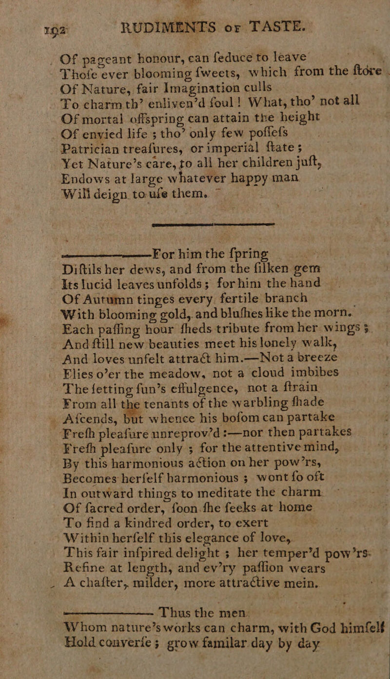 192 RUDIMENTS or TASTE.  _ Of pageant honour, can feduce to leave 0 Se Thofe ever blooming {weets, which from the ftore . Of Nature, fair Imagination culls To charm th’ enliven’d foul! What, tho’ not all Of mortal offspring can attain the height _ Of envied life ; tho’ only few pofiefs Patrician treafures, or imperial ftate ; Yet Nature’s care, to ali her children juft, Endows at large whatever happy man Willdeign toufe them. ~  (2 Ere) ———Forhimthe {pring Diftils her dews, and from the filken gem Its lucid leaves unfolds; forhim the hand. Of Autumn tinges every fertile branch With blooming gold, and blufhes like the morn.. Each paffing hour fheds tribute from her wings §. And ftill new beauties meet his lonely walk, And loves unfelt attract him.—Not a breeze Flies o’er the meadow, not a cloud imbibes The fetting fun’s effulgence, nota ftrain. From all the tenants of the warbling fhade _ Afcends, but whence his bofom can partake --Frefh pleafure unreprov’d :—nor then partakes _¥refh pleafure only ; for the attentive mind, By this harmonious aétion on her pow’rs, Becomes herfelf harmonious ; wont fo oft In outward things to meditate the charm: Of facred order, foon.fhe feeks at home. To find a kindred order, to exert Within herfelf this elegance of love, This fair infpired delight ; her temper’d pow’rs: Refine at length, and ev’ry paflion wears _ Achafter, milder, more attractive mein.  a Thus the men» best $e Whom nature’s works can charm, with God himfelf Hold converie; grow familar day by day 