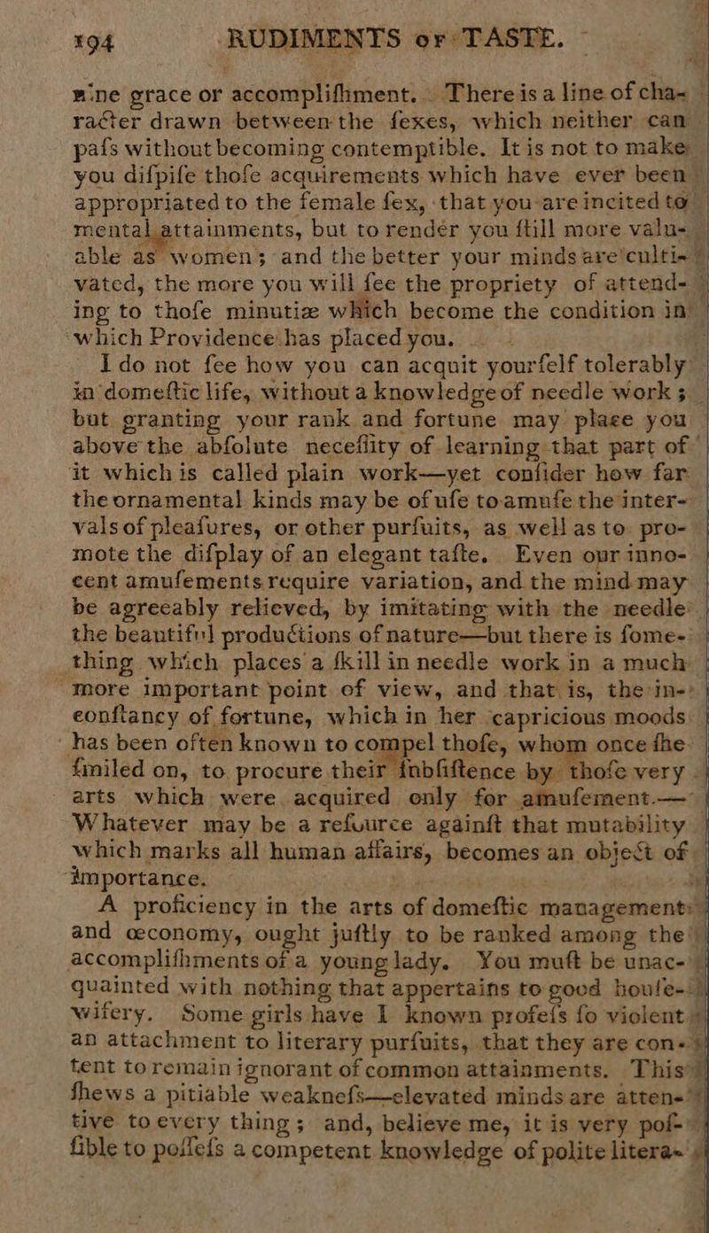 mine grace or accomplifhment... There isa line of cha= racter drawn between the fexes, which neither can — pafs without becoming contemptible. It is not to make you difpife thofe acquirements which have ever been appropriated to the female fex, that you-are incited to _ mental attainments, but to render you {till more valu-_ able as women; and the better your minds are’cultix 7 vated, the more you will fee the propriety of attend-~ ing to thofe minutiz which become the condition in — ‘which Providence has placed you. i rt Ido not fee how you can acquit yourfelf tolerably in domettic life, without a knowledge of needle work 3 __ but granting your rank and fortune may plage you above the abfolute neceflity of learning that part of © it whichis called plain work—yet confider hew far: the ornamental kinds may be of ufe toamnfe the inter- | vals of pleafures, or other purfuits, as well as to: pro- mote the difplay of an elegant tafte. Even opr inno- cent amufements require variation, and the mind may | be agreeably relieved, by imitating with the needle’ the beantifi] productions of nature—but there is fome- thing which places a {killin needle work in a much more important point of view, and that is, the in-: eonftancy of fortune, which in her ‘capricious moods: has been often known to compel thefe, whom once fhe. filed on, to. procure their {nbfiftence by thofe very . arts which were acquired only for amufement.— Whatever may be a refuurce againft that mutability which marks all human affairs, becomes an object of ‘importance. ah a A proficiency in the arts of domeftic management: and ceconomy, ought juftly to be ranked among the’ accomplifhments of a younglady. You muft be unac- quainted with nothing that appertains to good houle- | wifery. Some girls have I known profefs fo violent an attachment to literary purfuits, that they are con« 5 tent toremain ignorant of common attainments. This! fhews a pitiable weaknefs—elevated minds are atten= tive toevery thing; and, believe me, it is very pof- fible to poifefs a competent knowledge of polite litera~'y   