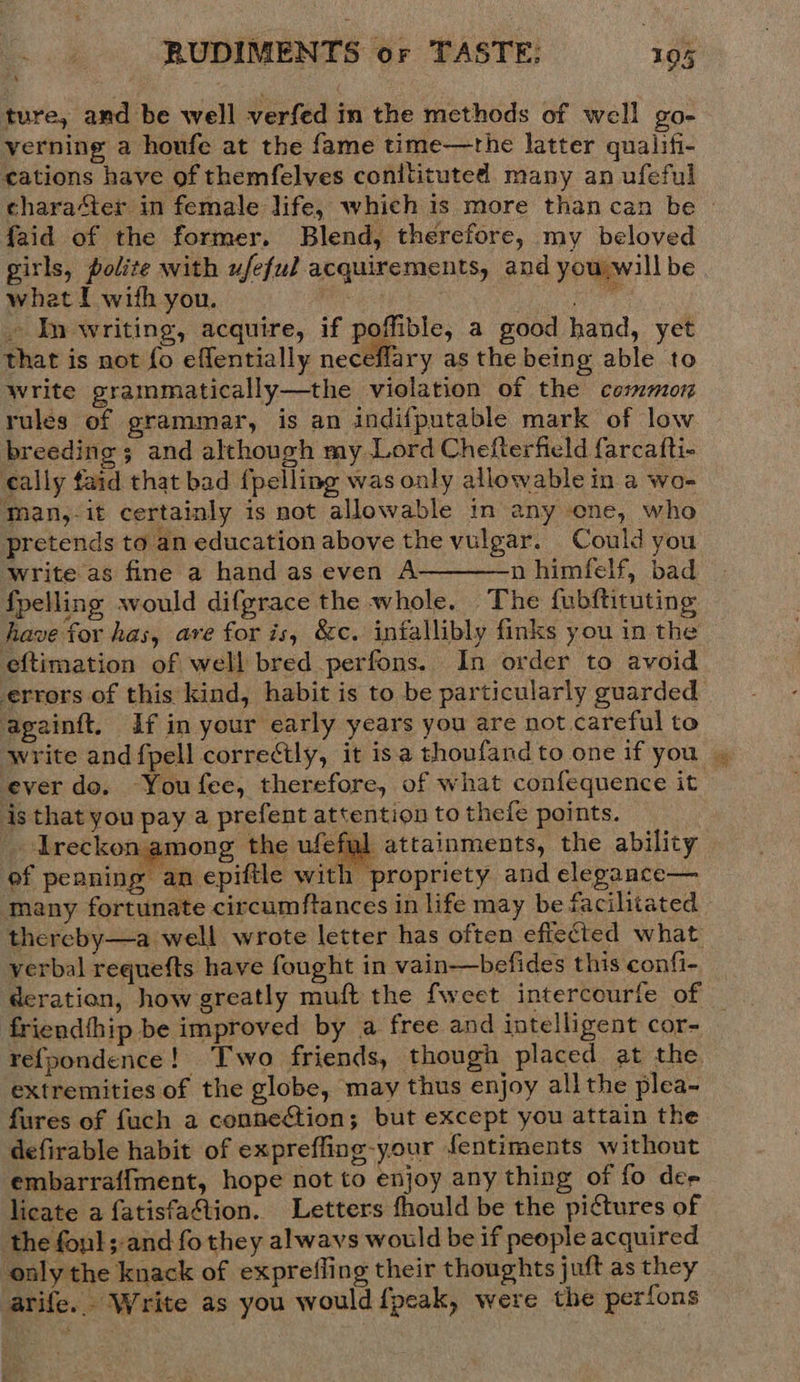ture, and be well verfed in the methods of well go- verning a houfe at the fame time—the latter qualifi- cations have of themfelves conitituted many an ufeful character in female life, which is more than can be » faid of the former. Blend, therefore, my beloved girls, polite with ufeful acquirements, and you will be what I with you. , hie » In writing, acquire, if poffible, a good hand, yet that is not fo effentially neceflary as the being able to write grammatically—the violation of the common rules of grammar, is an indifputable mark of low breeding ; and although my Lord Chefterfield farcafti- cally faid that bad {pelling was only allowable in a wo- man,-it certainly is not allowable in any ene, who pretends to an education above the vulgar. Could you Write as fine a hand as even A n himfelf, bad fpelling would difgrace the whole. The fubftituting have for has, are for is, &amp;c. iniallibly finks you in the eftimation of well bred perfons.. In order to avoid errors of this kind, habit is to be particularly guarded againft. if in your early years you are not careful to write and fpell correcily, it isa thoufandto one if you . ever do. You fee, therefore, of what confequence it is that you pay a prefent attention to thefe points. | _ Ireckon among the ufefal attainments, the ability of peaning an epiftle with propriety and elegance— many fortunate circumftances in life may be facilitated - thereby—a well wrote letter has often effected what verbal requefts have fought in vain—befides this confi- deration, how greatly muft the fweet intercourfe of _ friendthip be improved by a free and intelligent cor- re{fpondence! Two friends, though placed at the extremities of the globe, may thus enjoy all the plea- fures of fuch a connegétion; but except you attain the defirable habit of expreffing-your fentiments without embarraffment, hope not to enjoy any thing of fo de- licate a fatisfa@tion. Letters fhould be the pictures of the fonl; and fo they alwavs would be if people acquired only the knack of exprefling their thoughts juft as they arife. Write as you would {peak, were the perfons  