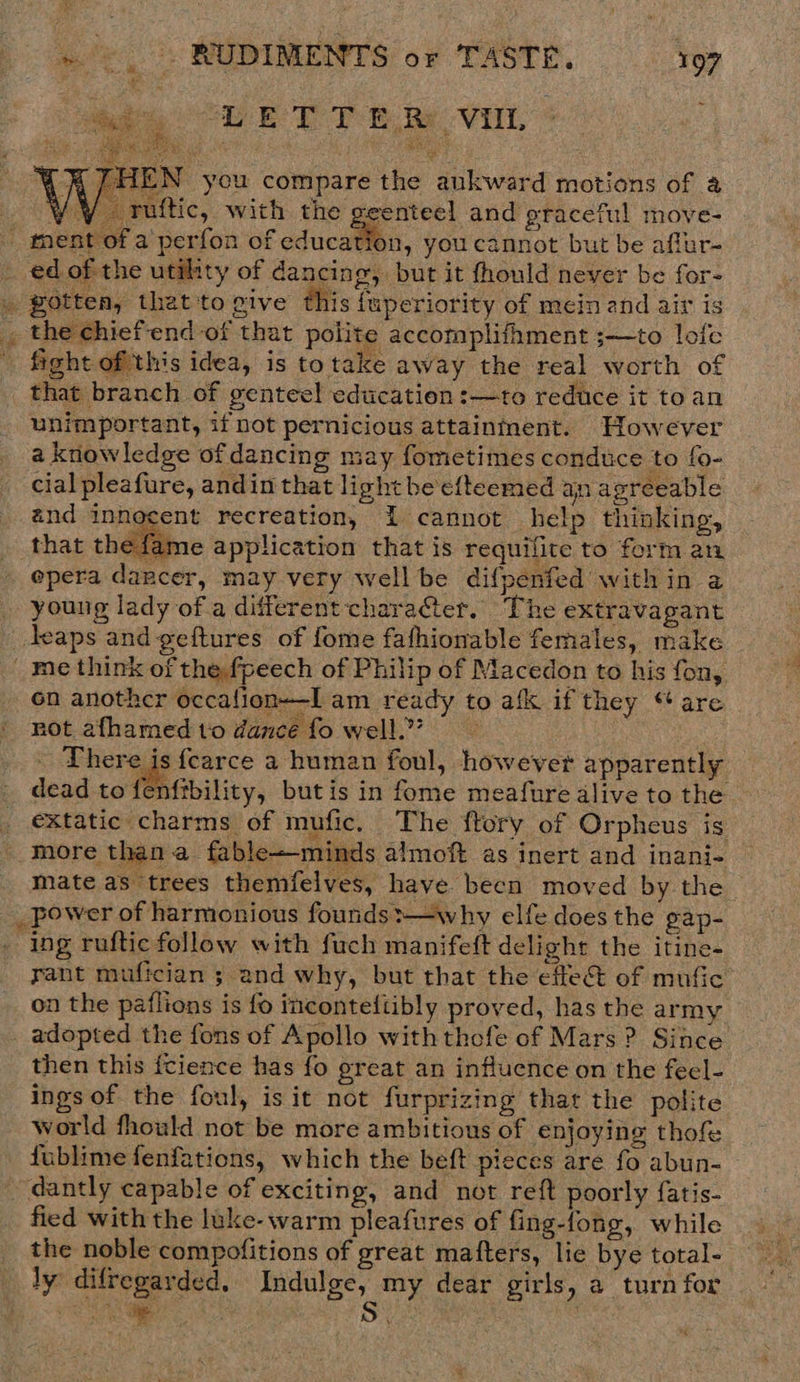   ET TB Re Vill, * HEN you compare the ankward motions of a aoe Ae uftic, with the oeenteel and graceful move- _ ment of a perfon of education, you cannot but be aftur- ed of the utility of dancing, but it fhould never be for- _ gotten, that'to give this fuperiority of mein and air is , the chiefend of that polite accomplifhment ;—to lofe ' fight ofthis idea, is totake away the real worth of that branch of genteel education :—to reduce it toan unimportant, if not pernicious attainment. However a knowledge of dancing may fometimes conduce to fo- cial pleafure, andin that light be efteemed an agreeable and innocent recreation, I cannot help thinking, that thé fame application that is requilite to form an epera dancer, may very well be difpenfed within a young lady of a different character. The extravagant Jeaps and geftures of fome fafhionable females, make _ me think of the fpeech of Philip of Macedon to his fon, on anothcr occalion-—I am ready to afk if they “are not afhamed to dance fo well.” There is fearce a human foul, however apparently enftbility, butis in fome meafure alive to the dead to { _ €&amp;Xtatic charms of mufic. The ftory of Orpheus is - more than a fable—minds almoft as inert and inani- mate as trees themfelves, have becn moved by the _ power of harmonious founds:—why elfe does the gap- ing ruftic follow with fuch manifeft delight the itine- rant mufician ; and why, but that the effect of mufic on the paflions is fo inconteftibly proved, has the army _ adopted the fons of Apollo with thefe of Mars? Since then this fcience has fo great an influence on the fecl- ings of the foul, is it not furprizing that the polite world fhould not be more ambitious of enjoying thof fublime fenfations, which the beft pieces are fo abun- dantly capable of exciting, and not reft poorly fatis- fied with the luke- warm pleafures of fing-fong, while _ the noble compofitions of great mafters, lie bye total- _ ly difregarded. Indulge, my dear girls, a turn for