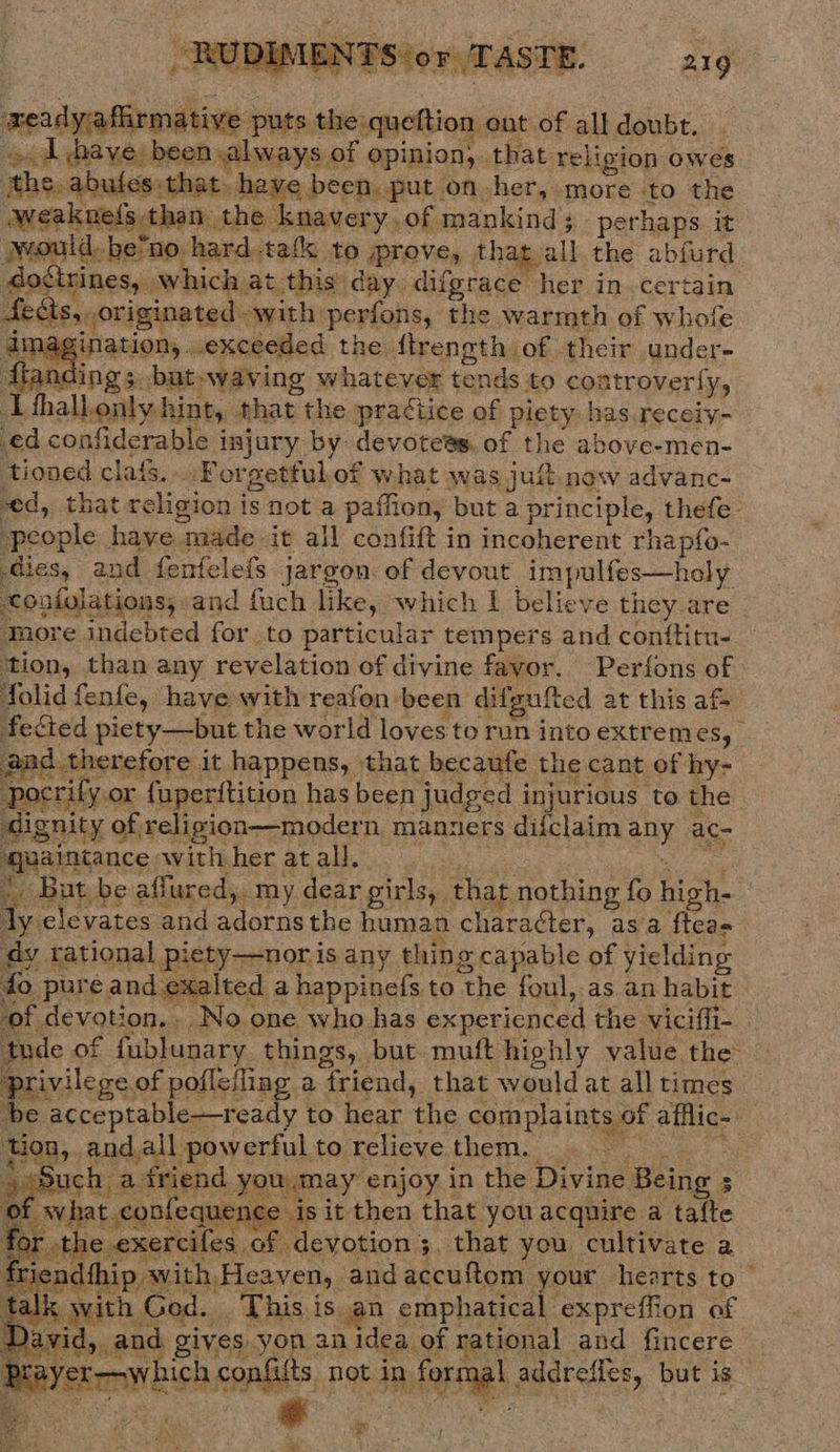 Jt LMEN TSior/T AST E. 21 9   meadyafl rmative puts the queftion ont of all doubt. « d hhave been always of opinion, that religion owes the, abutes that. have been. put on her, more to the weakuei{s than the knavery.of mankind perhaps it would. be’no hard -tafk to prove, that all the abfurd dostrines, which at this’ day difgrace her in. certain fects, originated with perfons, the warmth of whofe imagination,..exceeded the {treneth of their under- fianding 3. but»waving whatever tends to coatroverfy, I fthallonly hint, that the practice of piety has.receiy- ed confiderable injury by devotees. of the above-men- tioned clafs.. Forgetful.of what was juft. now advanc- ed, that religion is not a paffion, but a principle, thefe- ‘people have made it all confift in incoherent rhapfo- dies, and fenfelefs jargon of devout impulfes—holy coniolations; and fuch like, which I believe they are More indebted for to particular tempers and conttitu- ‘tion, than any revelation of divine favor. Perfons of folid fenfe, have with reafon been difgufted at this af fected piety—but the world loves to run into extremes, | gad therefore it happens, that becaufe the cant of hy- pocrify or {uperftition has been judged injurious to the dignity of religion—modern manners difclaim any ac- waintancewithheratall oun * But be affured, my dear girls, that nothing fo high- dy elevates and adornsthe human character, asa fteas dy rational piety—noris any thing capable of yielding do pure and exalted a happinefs to the foul, as an habit ‘devotion. No one who has experienced the viciffi- _ ude of fublunary things, but muft highly value the privilege of pofleiling a friend, that would at all times he acceptable—ready to hear the complaints of afflic- tion, and.all powerful to relieve them. 4 :       &amp; ‘Such a friend you may enjoy in the Divine Being 5   of what confequence is it then that you acquire a tafte for -t] e exercifes of devotion 3. that you cultivate a viend{hip with Heaven, andaccuftom your hearts to rith God. . This is an emphatical expreffion of       D vid, and gives yon an idea of rational and fincere Brayer—which confiits not in formal addreffes, but is ting ra